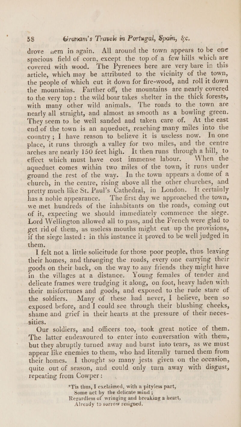 drove uem in again. All around the town appears to be one spacious field of corn, except the top of a few hills which are covered with wood. The Pyrenees here are very bare in this article, which may be attributed to the vicinity of the town, the people of which cut it down for fire-wood, and roll it down the mountains. Farther off, the mountains are nearly covered to the very top : the wild boar takes shelter in the thick forests, with many other wild animals. The roads to the town are nearly all straight, and almost as smooth as a bowling green. They seem to be well sanded and taken care of. At the east end of the town is an aqueduct, reaching many miles into the country ; I have reason to believe it is useless now. In one place, it runs through a valley for two miles, and the centre arches are nearly 150 feet high. It then runs through a hill, to effect which must have cost immense labour. When the aqueduct comes within two miles of the town, it runs under ground the rest of the way. In the town appears a dome of a church, in the centre, rising above all the other churches, and pretty much like St, Faurs Cathedral, in London. It certainly lias a noble appearance. The first day we approached the town, we met hundreds of the inhabitants on the roads, coming out of it, expecting we should immediately commence the siege. Lord Wellington allowed all to pass, and the French were glad to get rid of them, as useless mouths might eat up the provisions, if the siege lasted : in this instance it proved to be well judged in them. I felt not a little solicitude for those poor people, thus leaving their homes, and thronging the roads, every one carrying their goods on their back, on the way to any friends they might have in the villages at a distance. Young females of tender and delicate frames were trudging it along, on foot, heavy laden with their misfortunes and goods, and exposed to the rude stare of the soldiers. Many of these had never, I believe, been so exposed before, and I could see through their blushing cheeks, shame and grief in their hearts at the pressure of their neces¬ sities. Our soldiers, and officers too, took great notice of them. The latter endeavoured to enter into conversation wdth them, but they abruptly turned away and burst into tears, as we must appear like enemies to them, who had literally turned them from their homes. I thought so many jests given on the occasion, quite out of season, and could only turn away with disgust, repeating from Cow’^per: ’Tis thus, I exclaimed, with a pityless part, Some act by the delicate mind ; Regardless of wringing and breaking a heart, Already to sorrow resigned.