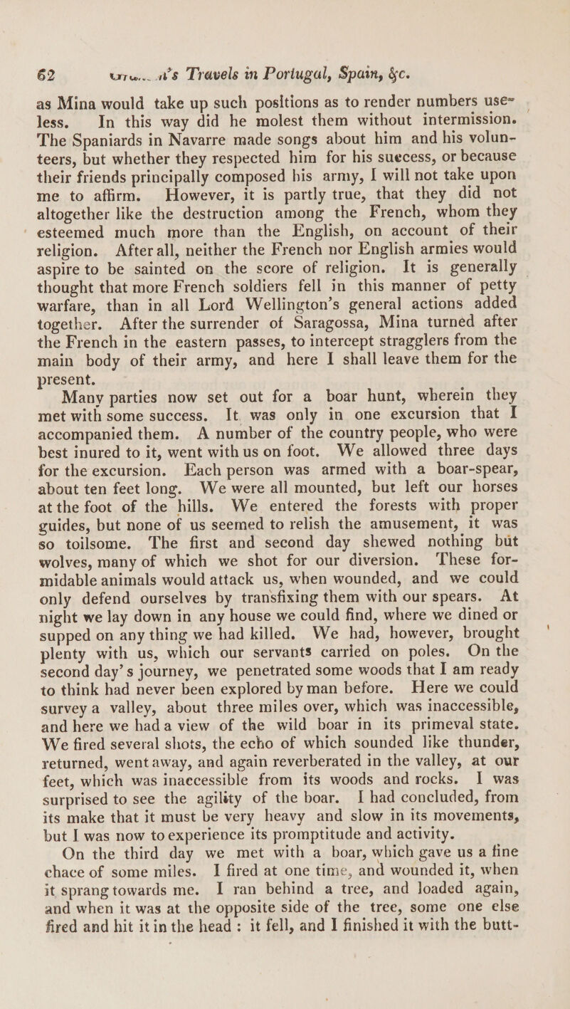 as Mina would take up such positions as to render numbers use” less. In this way did he molest them without intermission. The Spaniards in Navarre made songs about him and his volun¬ teers, but whether they respected him for his success, or because their friends principally composed his army, I will not take upon me to affirm. However, it is partly true, that they did not altogether like the destruction among the French, whom they esteemed much more than the English, on account of their religion. After all, neither the French nor English armies would aspire to be sainted on the score of religion. It is generally thought that more French soldiers fell in this manner of petty warfare, than in all Lord Wellington’s general aetions added together. After the surrender of Saragossa, Mina turned after the French in the eastern passes, to intercept stragglers from the main body of their army, and here I shall leave them for the present. Many parties now set out for a boar hunt, wherein they met with some success. It was only in one exeursion that I accompanied them. A number of the country people, who were best inured to it, went with us on foot. We allowed three days for the excursion. Each person was armed with a boar-spear, about ten feet long. We were all mounted, but left our horses at the foot of the hills. We entered the forests with proper guides, but none of us seemed to relish the amusement, it was so toilsome. The first and second day shewed nothing biit wolves, many of which we shot for our diversion. These for¬ midable animals would attack us, when wounded, and we could only defend ourselves by transfixing them with our spears. At night we lay down in any house we could find, where we dined or supped on any thing we had killed. We had, however, brought plenty with us, which our servants carried on poles. On the second day’s journey, we penetrated some woods that I am ready to think had never been explored by man before. Here we could survey a valley, about three miles over, which was inaccessible, and here we had a view of the wild boar in its primeval state. We fired several shots, the echo of which sounded like thunder, returned, went away, and again reverberated in the valley, at our feet, which was inaccessible from its woods and rocks. I was surprised to see the agility of the boar. I had concluded, from its make that it must be very heavy and slow in its movements, but I was now to experience its promptitude and activity. On the third day we met with a boar, which gave us a fine chace of some miles. 1 fired at one time, and wounded it, when it sprang towards me. I ran behind a tree, and loaded again, and when it was at the opposite side of the tree, some one else fired and hit it in the head : it fell, and 1 finished it with the butt-