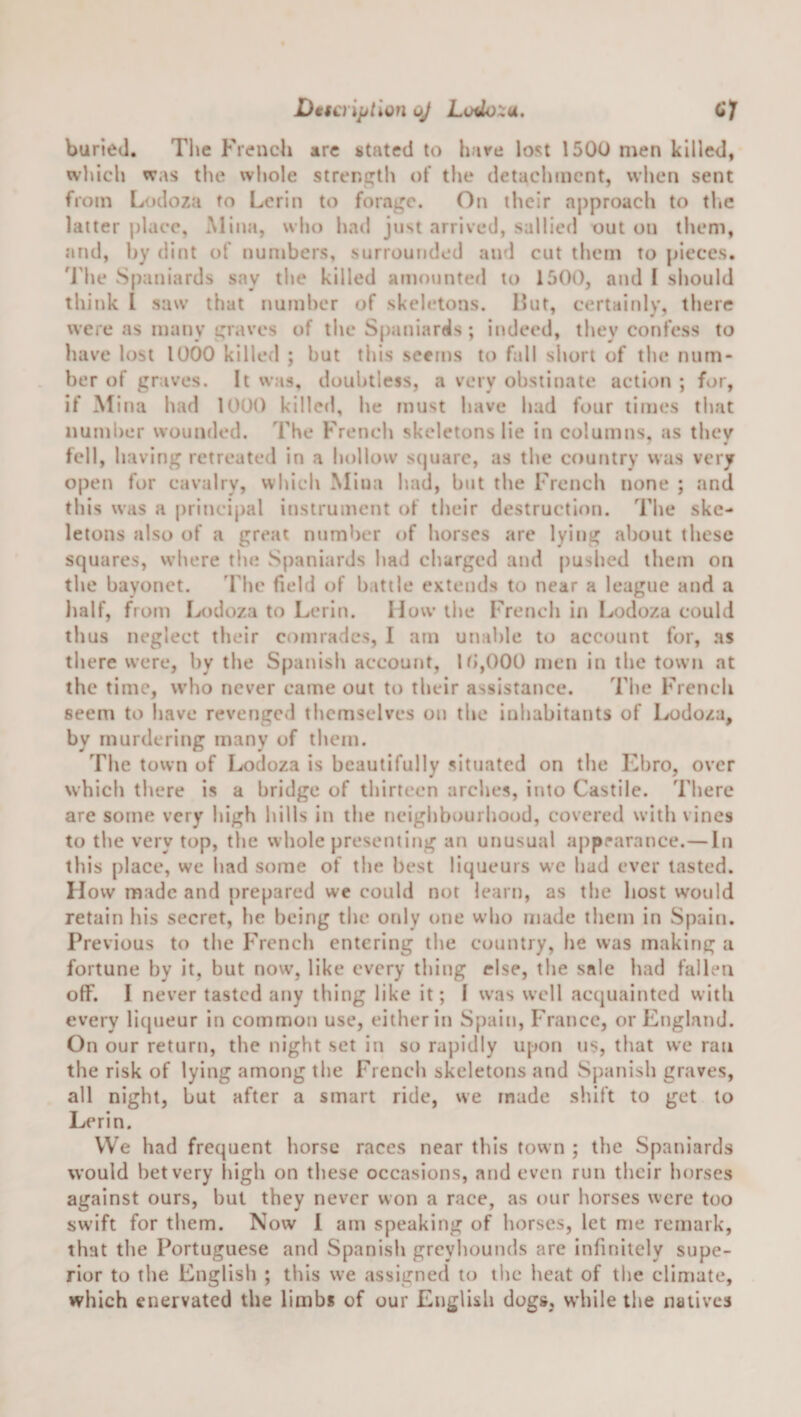 Dtscriptlon oj Loiio::u, CJ buried. The French are stated to hare lost 1500 men killed, wl&gt;ich was the whole strer.i^tli of the detachment, when sent from Lodoza to Lerin to forage. On their approach to the latter place, Mina, who had just arrived, sallied out on them, and, by dint of numbers, surrounded and cut them to pieces, 'i'lie Spaniards say the killed amounted to 1500, and I should think I saw that number of skeletons. Hut, certainly, tbere were as many graves of the Spaniards ; indeed, they confess to have lost 1000 killed ; but this seems to fall short of the num¬ ber of graves. It was, doubtless, a very obstinate action ; for, if Mina had 1000 killed, he must have had four times that number wounded. The French skeletons lie in columns, as they fell, having retreated in a hollow stpiare, as the country was very open for cavalry, which Mina had, but the French none ; and this was a principal instrument of their destruction. The ske¬ letons also of a great number of horses are lying about these squares, where the Spaniards had charged and pushed them on the bayonet. 'Fhe field of b.itile extends to near a league and a lialf, from Lcidoza to Lerin. How the French in I^odoza could thus neglect their comrades, I am unable to account for, as there were, by the Spanish account, lb,000 men in the town at the time, who never came out to their assistance. The French seem to have revenged themselves on the inhabitants of Lodoza, by murdering many of them. The town of Lodoza is beautifully situated on the Ebro, over which there is a bridge of thirteen arches, into Castile. Tbere are some very high bills In the neigbbourbood, covered with vines to the very top, the whole presenting an unusual apprarance.—In this place, we bad some of tlie best liqueurs we bad ever tasted. How made and prepared we could not learn, as the host would retain bis secret, lie being the only one who made them in Spain. Previous to the French entering the country, be was making a fortune by it, but now, like every thing else, the sale had fallen olF. I never tasted any thing like it; I w'as well acquainted with every litpieur in common use, either in Spain, France, or England. On our return, the night set in so rapidly upon us, that we ran the risk of lying among the French skeletons and Spanish graves, all night, but after a smart ride, we made sluft to get to Lerin. VVe had frequent horse races near tins town ; the Spaniards would bet very liigb on these occasions, and even run their horses against ours, but they never won a race, as our horses were too swift for them. Now 1 am speaking of horses, let me remark, that the Portuguese and Spanish greyhounds are infinitely supe¬ rior to the English ; this we assigned to tlic heat of the climate, which enervated the limb* of our English dogs, while the natives