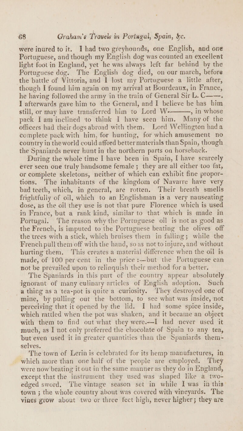 were inured to it. I had two greyhounds, one English, and one Portuguese, and though my English dog was counted an excellent light foot in England, yet he was always left far behind by the Portuguese dog. The English dog died, on our march, before the battle of Vittoria, and i lost my Portuguese a little after, though I found him again on my arrival at Bourdeaux, in France, he having followed the army in the train of General Sir L. C-•. I afterwards gave him to the General, and I believe he has him still, or may have transferred him to Lord ———, in whose pack I am inclined to think I have seen him. Many of the officers had their dogs abroad with them. Lord Wellington had a complete pack with him, for hunting, for which amusement no country in the world could afford better materials than Spain, though the Spaniards never hunt in the northern parts on horseback. During the whole time I have been in Spain, I have scarcely ever seen one truly handsome female ; they are all either too fat, or complete skeletons, neither of which can exhibit fine propor¬ tions. The inhabitants of the kingdom of Navarre have very bad teeth, which, in general, are rotten. Their breath smells frightfully of oil, which to an Englishman is a very nauseating dose, as the oil they use is not that pure Florence which is used in France, but a rank kind, similar to that wffiich is made in Portugal. The reason why the Portuguese oil is not as good as the French, is imputed to the Portuguese beating the olives off the trees with a stick, which bruises them in falling; while the French pull them off with the hand, so as not to injure, and without hurting them. This creates a material difference when the oil is made, of 100 per cent in the price :—^but the Portuguese can not be prevailed upon to relinquish their method for a better. The Spaniards in this part of the country appear absolutely ignorant of many culinary articles of English adoption. Such a thing as a tea-pot is quite a curiosity. They destroyed one of mine, by pulling out the bottom, to see what was inside, not perceiving that it opened by the lid. I had some spice inside, which rattled when the pot was shaken, and it became an object with them to find out what they w’ere.—1 had never used it much, as I not only preferred the chocolate of Spain to any tea, but even used it in greater quantities than the Spaniards them¬ selves. The town of Lerin is celebrated for its hemp manufactures, in which more tlian one half of the people are employed. They were now beating it out in the same manner as they do in England, except that the instrument they used was sliaped like a tivo- edged sword. The vintage season set in while I was in this town ; the whole country about w’as covered with vineyards. The vines grow about two or three feet high, never higher; they are