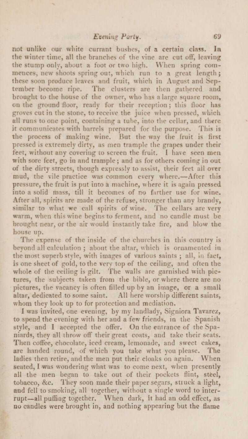 Eteiiins^ Fart^. not unlike our white currant bushes, of a certain class. In the winter time, all the branches of tlie vine are cut oil', leaving tlie stump only, about a foot or two high. When spring com¬ mences, new shoots spring out, whicli run to a great length ; these soon produce leaves and fruit, which in August and Sep¬ tember become ripe. The clusters arc then gathered and brought to the house of the owner, who has a large square room, on the ground floor, ready for their reception; this floor has groves cut in the stone, to receive the juice when pressed, which all runs to one point, containing a tube, into tl»e cellar, and there it communicates with barrels prepared for tiie purpose. I'his is the process of making wine. But the way the fruit is first pressed is extremely dirty, as men trample the grapes under their feet, without any covering to screen the fruit. 1 have seen men with sore feet, go in and trample; and as for others coming in out of the dirty streets, though expressly to assist, their feet ail over mud, the vile practice was common every where.—After this pressure, the fruit is put into a machine, where it is again pressed into a solid mass, till it becomes of no farther use for wine. After all, spirits are made of the refuse, stronger than any brandy, similar to what we call spirits of wine, d'lie cellars are very warm, w’hcn this wine begins to ferment, and no candle must be brought near, or the air would instantly take fire, and blow the house up. The expense of the inside of the churches in this country is beyond all calculation ; al)ont the altar, wl&gt;ich is ornamented in the most superb style, witli images of various saints ; all, in fact, is one sheet of gold, to the very top of the ceiling, and often the whole of the ceiling is gilt. The walls are garnished with pic¬ tures, the subjects taken from the hihle, or where there are no pictures, tlie vacancy is often filled up by an image, or a small altar, dedicated to some saint. All here worsliip different saints, whom they look up to for protection and mediation. 1 w’as invited, one evening, by my landlady, Signiora Tavarez, to spend the evening with her and a few friends, in the Spanish style, and 1 accepted the offer. On tlie enirance of the Spa¬ niards, they all throw off tlieir great coats, and take their scats. Then coffee, chocolate, iced cream, lemonade, and sweet cakes, are handed round, of which you take what you please. The ladies then retire, and the men put their cloaks on again. When seated, I was wondering what was to come next, when presently all the men began to take out of their pockets flint, sttcl, tobacco, &amp;c. I'hey soon made their paper segars, struck a light, and fell to smoking, all together, without a single word to inter¬ rupt—all puffing together. When dark, It had an odd effect, as no candles were brought in, and nothing appearing but the flame