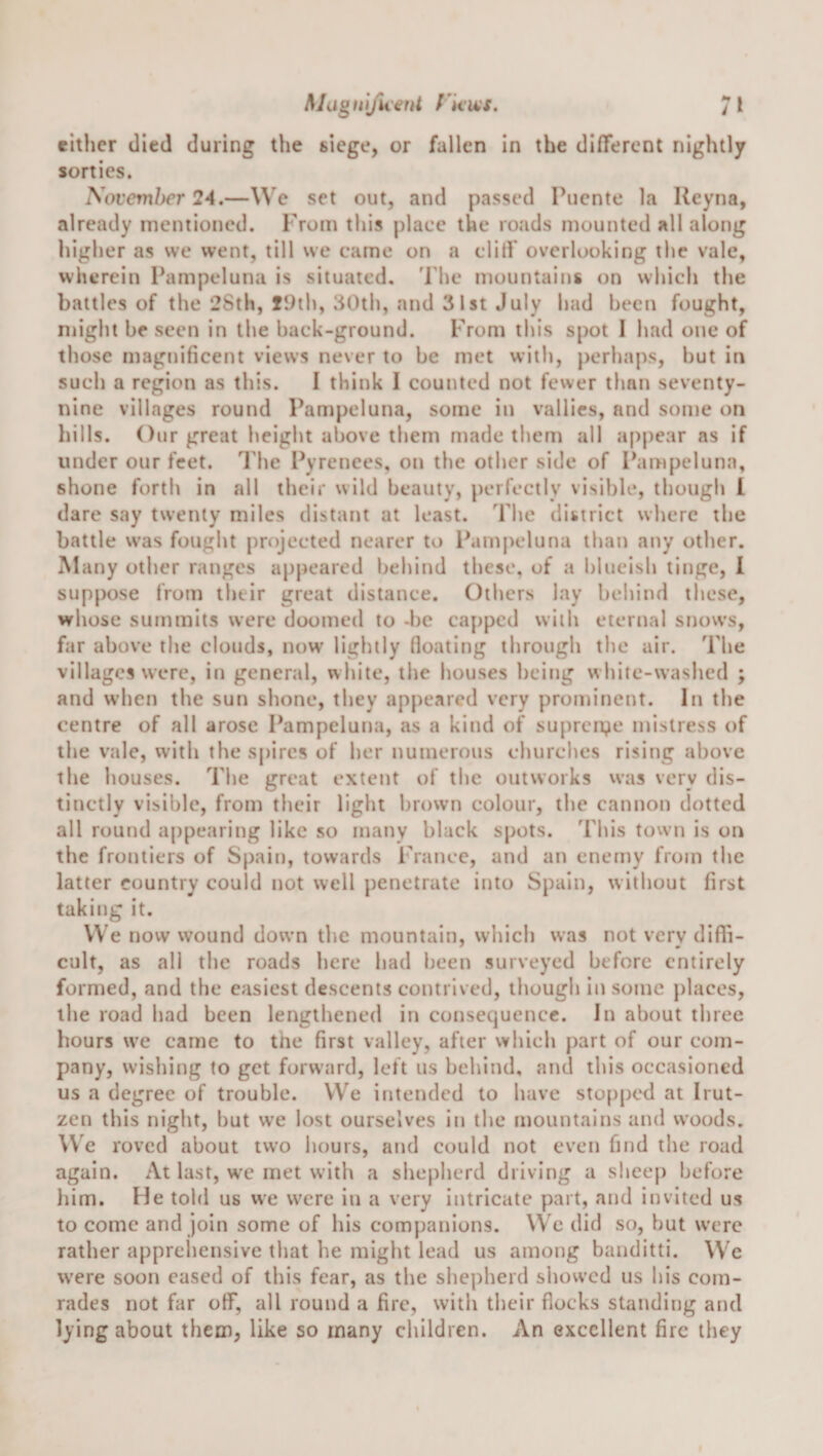 either died during the siege, or fallen in the different nightly sorties. November 24.—We set out, and passed Puente la Reyna, already mentioned. From this place the roads mounted all along higher as we went, till we came on a cliff overlooking the vale, wherein Ihimpeluna is situated. 'Phe mountains on which the battles of the 2Sth, fi)ih, 30th, and 31st July had been fought, might be seen in the back-ground. From this spot I had one of those magnificent views never to be met with, j)erhaps, hut in such a region as this. I think I counted not fewer than seventy- nine villages round Pampeluna, some in vallics, and some on hills. Our great height above them made them all appear as if under our feet. The Pyrenees, on the other side of Pampeluna, shone forth in all their wild beauty, perfectly visible, though 1 dare say twenty miles distant at least. The district where the battle was fought projected nearer to Panij^eluna than any other. Many other ranges appeared behind these, of a blueish tinge, 1 suppose from their great distance. Others lay behind these, whose summits were doomed to -be capped with eternal snows, far above the clouds, now lightly (loating through the air. The villages were, in general, white, the houses being white-washed ; and when the sun shone, they appeared very prominent. In the centre of all arose Pampeluna, as a kind of supreiye mistress of the vale, with the spires of her numerous churches rising above the houses. The great extent of the outworks was very dis¬ tinctly visible, from their light brown colour, tbe cannon dotted all round a|)pearing like so many black spots. This town is on the frontiers of Spaiti, towards France, and an enemy from the latter country could not well penetrate into Spain, without first taking it. VVe now wound down the mountain, which was not very difli- cult, as all the roads here had been surveyed before entirely formed, and the easiest descents contrived, though in some places, the road had been lengthened in consequence. In about three hours we came to the first valley, after which part of our com¬ pany, wishing to get forward, left us behind, and this occasioned us a degree of trouble. VVe intended to have sto[)pcd at Irut- zen this night, hut we lost ourselves in the mountains and woods. VVe roved about two hours, and could not even find tbe road again. At last, w'c met with a shepherd driving a sheep before liim. He told us we were iu a very intricate part, and invited us to come and join some of his companions. VVe did so, but were rather appreliensive that he might lead us among banditti. VV'e were soon eased of this fear, as the shepherd showed us his com¬ rades not far off, all round a fire, with their flocks standing and lying about them, like so many children. An excellent fire they