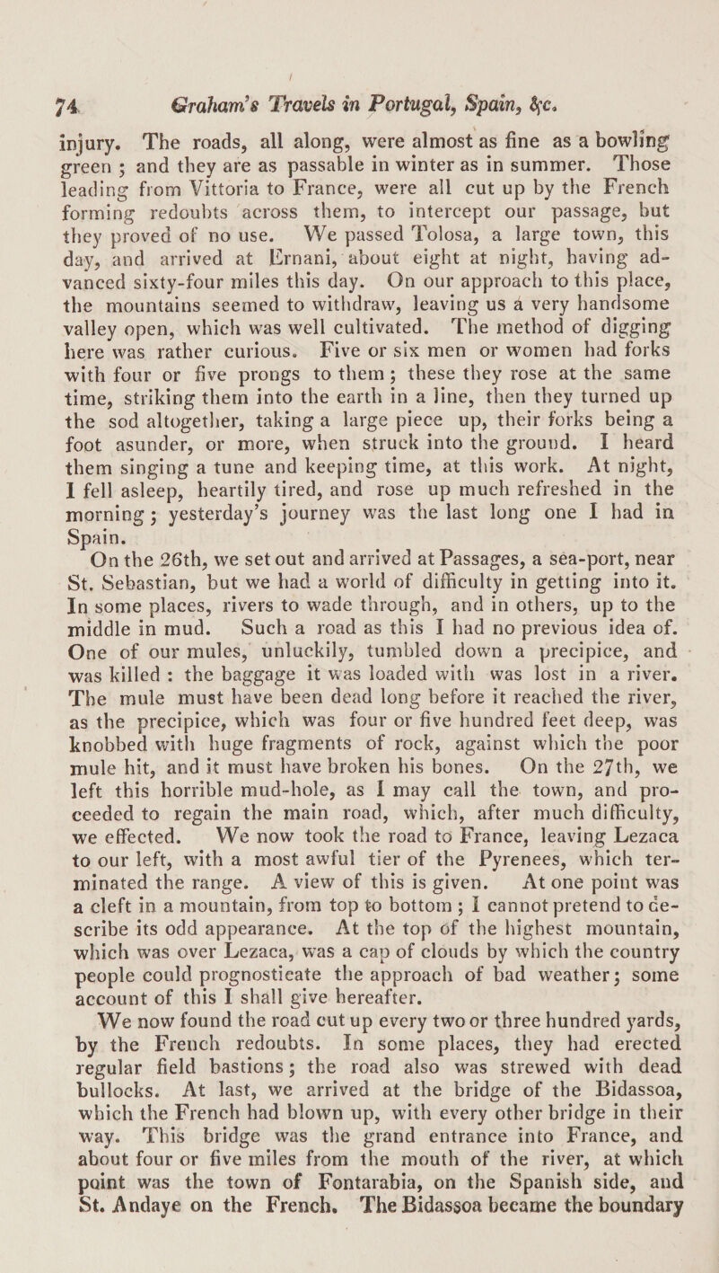 injury. The roads, all along, were almost as fine as a bowling green • and they are as passable in winter as in summer. Those leading from Vittoria to France, were all cut up by the French forming redoubts across them, to intercept our passage, but they proved of no use. We passed Tolosa, a large town, this day, and arrived at Frnani, about eight at night, having ad¬ vanced sixty-four miles this day. On our approach to this place, the mountains seemed to withdraw, leaving us ^ very handsome valley open, which was well cultivated. The method of digging here was rather curious. Five or six men or women had forks with four or five prongs to them; these they rose at the same time, striking them into the earth in a line, then they turned up the sod altogether, taking a large piece up, their forks being a foot asunder, or more, when struck into the ground. I heard them singing a tune and keeping time, at this work. At night, 1 fell asleep, heartily tired, and rose up much refreshed in the morning; yesterday’s journey was the last long one I had in Spain. On the 26th, we set out and arrived at Passages, a sea-port, near St. Sebastian, but we had a world of difficulty in getting into it. In some places, rivers to wade through, and in others, up to the middle in mud. Such a road as this I had no previous idea of. One of our mules, unluckily, tumbled down a precipice, and was killed ; the baggage it was loaded with was lost in a river. The mule must have been dead long before it reached the river, as the precipice, which was four or five hundred feet deep, was knobbed with huge fragments of rock, against which the poor mule hit, and it must have broken his bones. On the 27th, we left this horrible mud-hole, as I may call the town, and pro¬ ceeded to regain the main road, which, after much difficulty, we effected. We now took the road to France, leaving Lezaca to our left, with a most awful tier of the Pyrenees, which ter¬ minated the range. A view of this is given. At one point was a cleft in a mountain, from top to bottom ; I cannot pretend to de¬ scribe its odd appearance. At the top of the highest mountain, which was over Lezaca, was a cap of clouds by which the country people could prognosticate the approach of bad weather; some account of this I shall give hereafter. We now found the road cut up every two or three hundred yards, by the French redoubts. In some places, tliey had erected regular field bastions; the road also was strewed with dead bullocks. At last, we arrived at the bridge of the Bidassoa, which the French had blown up, with every other bridge in their way. This bridge was tlie grand entrance into France, and about four or five miles from the mouth of the river, at which point was the town of Fontarabia, on the Spanish side, and St. Andaye on the French. The Bidassoa became the boundary