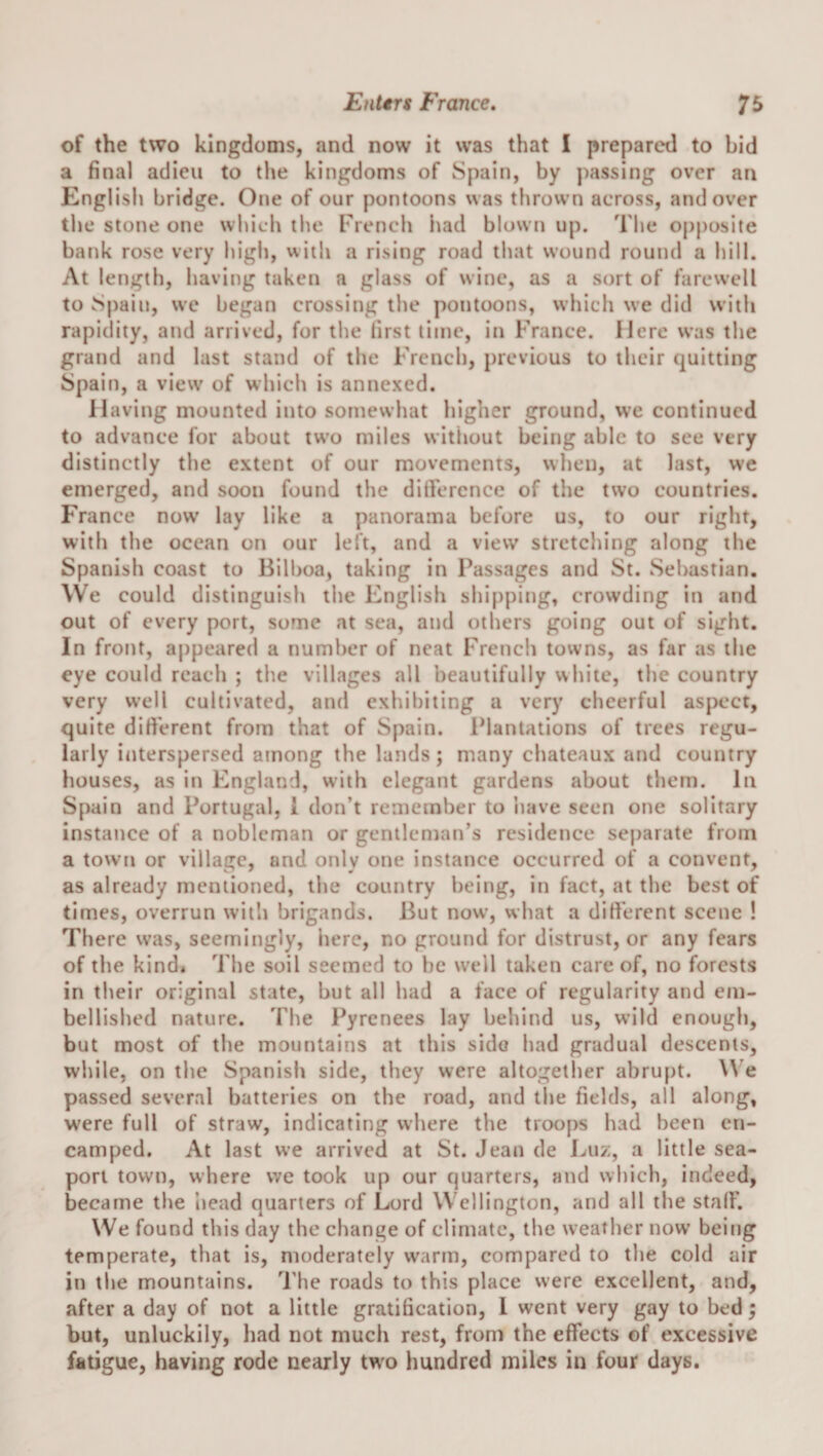 of the two klngdonis, and now it was that 1 prepared to bid a final adieu to tlie kingdoms of Spain, by j)assing over an English bridge. One of our pontoons was thrown across, and over the stone one which the French iiad blown up. The opposite bank rose very high, with a rising road that wound round a hill. At length, having taken a glass of wine, as a sort of farewell to Spain, we began crossing the pontoons, which we did with rapidity, and arrived, for the first time, in France. Here was the grand and last stand of the French, previous to their quitting Spain, a view of which is annexed. Having mounted into somewhat higher ground, we continued to advance for about two miles without being able to see very distinctly the extent of our movements, when, at last, we emerged, and soon found the ditFerence of the two countries. France now lay like a panorama before us, to our right, with the ocean on our left, and a view stretching along the Spanish coast to Bilboa, taking in Passages and St. Sebastian. We could distinguish the English shi[)ping, crowding in and out of every port, some at sea, and others going out of sight. In front, appeared a number of neat French towns, as far as the eye could reach ; the villages all beautifully white, the country very well cultivated, and exhibiting a very cheerful aspect, quite difi'erent from that of Spain. IMantations of trees regu¬ larly interspersed among the lands ; many chateaux and country houses, as in England, with elegant gardens about them. In Spain and Portugal, 1 don’t remember to iiave seen one solitary instance of a nobleman or gentleman’s residence sej)arate from a town or village, and only one instance occurred of a convent, as already mentioned, the country being, in fact, at the best of times, overrun with brigands. But now, what a difi'erent scene ! There was, seemingly, here, no ground for distrust, or any fears of the kind* The soil seemed to be well taken care of, no forests in their original state, but all had a face of regularity and em¬ bellished nature. The Pyrenees lay behind us, wild enough, but most of the mountains at this side had gradual descents, while, on the Spanish side, they were altogether abrupt, ^^’e passed several batteries on the road, and the fields, all along, were full of straw, indicating where the troops had been en¬ camped. At last we arrived at St. Jean de Luz, a little sea¬ port town, where we took up our quarters, and which, indeed, became the head quarters of Lord Wellington, and all the stalF. We found this day the change of climate, the weather now being temperate, that is, moderately warm, compared to the cold air in the mountains. The roads to this place were excellent, and, after a day of not a little gratification, 1 went very gay to bed; but, unluckily, had not much rest, from the effects of excessive fatigue, having rode nearly tw'o hundred miles in four days.