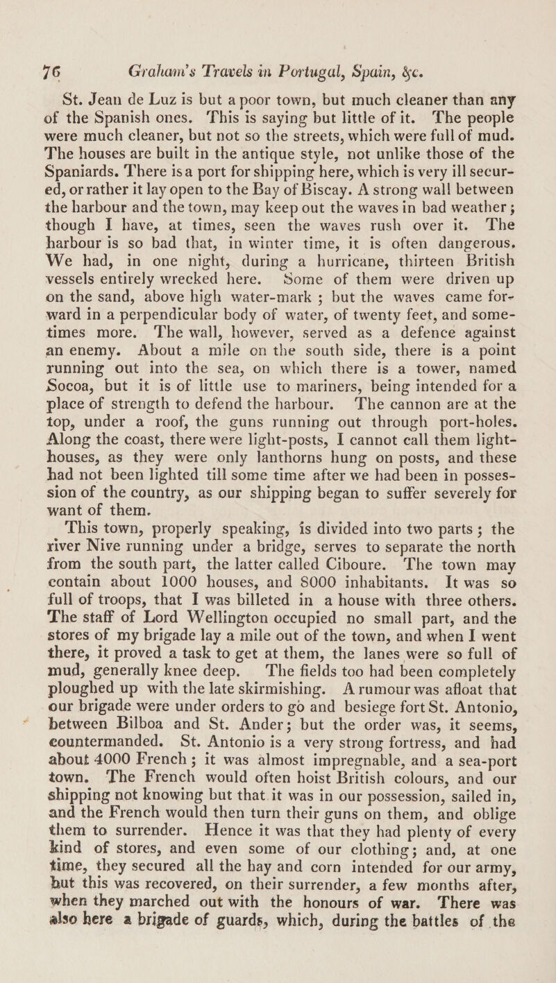 St. Jean de Luz is but a poor town, but much cleaner than any of the Spanish ones. This is saying but little of it. The people were much cleaner, but not so the streets, which were full of mud. The houses are built in the antique style, not unlike those of the Spaniards. There is a port for shipping here, which is very ill secur¬ ed, or rather it lay open to the Bay of Biscay. A strong wall between the harbour and the town, may keep out the waves in bad weather; though I have, at times, seen the waves rush over it. The harbour is so bad that, in wdnter time, it is often dangerous. We had, in one night, during a hurricane, thirteen British vessels entirely wrecked here. Some of them were driven up on the sand, above high water-mark ; but the waves came for¬ ward in a perpendicular body of water, of twenty feet, and some¬ times more. The wall, however, served as a defence against an enemy. About a mile on the south side, there is a point running out into the sea, on which there is a tower, named Socoa, but it is of little use to mariners, being intended for a place of strength to defend the harbour. The cannon are at the top, under a roof, the guns running out through port-holes. Along the coast, there were light-posts, I cannot call them light¬ houses, as they were only lanthorns hung on posts, and these had not been lighted till some time after we had been in posses¬ sion of the country, as our shipping began to suffer severely for want of them. This town, properly speaking, is divided into two parts ; the river Nive running under a bridge, serves to separate the north from the south part, the latter called Ciboure. The town may contain about 1000 houses, and 8000 inhabitants. It was so full of troops, that I was billeted in a house with three others. The staff of Lord Wellington occupied no small part, and the stores of my brigade lay a mile out of the town, and when I went there, it proved a task to get at them, the lanes were so full of mud, generally knee deep. The fields too had been completely ploughed up with the late skirmishing. A rumour was afloat that our brigade were under orders to go and besiege fort St. Antonio, between Bilboa and St. Ander; but the order was, it seems, countermanded. St. Antonio is a very strong fortress, and had about 4000 French ; it was almost impregnable, and a sea-port town. The French would often hoist British colours, and our shipping not knowing but that it was in our possession, sailed in, and the French would then turn their guns on them, and oblige them to surrender. Hence it was that they had plenty of every iind of stores, and even some of our clothing; and, at one time, they secured all the hay and corn intended for our army, but this was recovered, on their surrender, a few months after, when they marched out with the honours of war. There was »lso here a brigade of guard?, which, during the battles of the