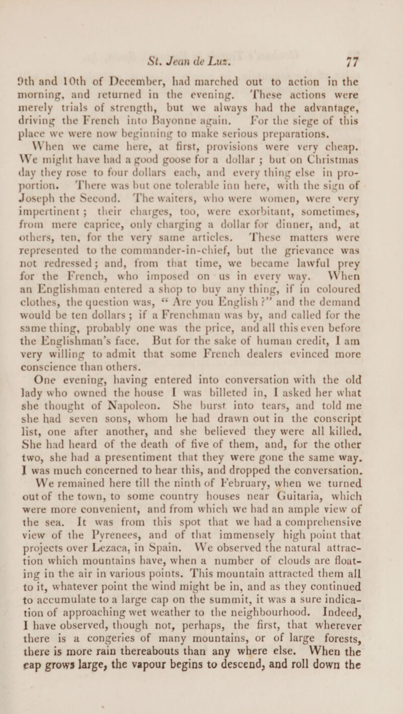 0th and lOih of December, had marched out to action in the niorning, and leturncd in the evening. 'rhese actions were merely trials of strength, but we always had the advantage, driving the French into Bayonne agaiii. For the siege of this place we were now beginning to make serious preparations. \\ hen we came here, at first, provisions were very cheap. We might have had a good goose for a dollar ; but on Christmas day they rose to four dollars each, and every thing else in pro¬ portion. There was hut one tolerable inn here, with the sign of Joseph the Second. The waiters, who were women, were very impertinent ; their chaiges, too, were exorbitant, sometimes, from mere caprice, only chargitig a dollar for dinner, and, at others, ten, for the very same articles. These matters were represented to the commander-in-chief, but the grievance was not redressed; and, from that time, we became lawful prey for the French, who imposed on us in every way. \\ hen an Englishman entered a shop to buy any thing, if in coloured clothes, the question was, “ Arc you English ?” and the demand would be ten dollars ; if a Frenchman was by, and called for the same thing, probably one was the price, and all this even before the Englishman’s face. But for the sake of human credit, 1 am very willing to admit that some French dealers evinced more conscience than others. One evening, having entered into conversation with the old lady who owned the house I was billeted in, I asked her what she thought of Napoleon. She burst i[ito tears, and told me she had seven sons, whom he had drawn out in the conscript list, one after another, and she believed they were all killed. She had heard of the death of five of them, and, for the other two, she had a presentiment that they were gone the same way. I was much concerned to hear this, and dropped the conversation. VVe remained here till the ninth of February, when we turned out of the town, to some country houses near (iuitaria, which were more convenient, and from which we had an ample view of the sea. It was from this spot that we had a comprehensive view of the Pyrenees, and of that immensely high point that projects over Lezaca, in Spain. We observed the natural attrac¬ tion vvhich mountains have, when a number of clouds are float¬ ing in the air in various points. This mountain attracted them all to it, whatever point the wind might be in, and as they continued to accumulate to a large cap on the summit, it w’as a sure indica¬ tion of approaching wet weather to the neighbourhood. Indeed, I have observed, though not, perhaps, the first, that w'herever there is a congeries of many mountains, or of large forests, there is more rain thereabouts than any where else. When the cap grows large, the vapour begins to descend, and roll down the