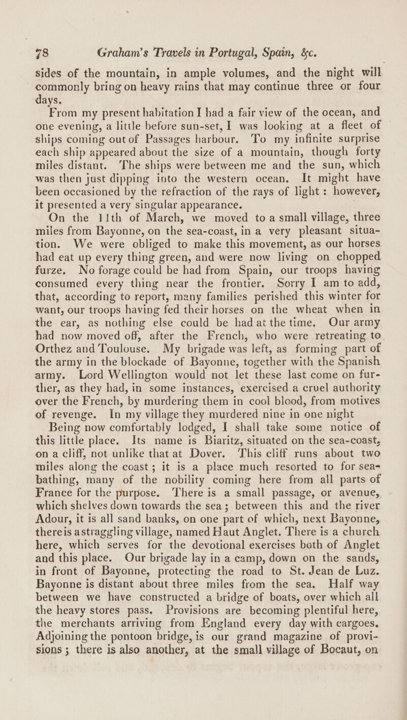 sides of the mountain, in ample volumes, and the night will commonly bring on heavy rains that may continue three or four days. From my present habitation I had a fair view of the ocean, and one evening, a little before sun-set, I was looking at a fleet of ships coming out of Passages harbour. To my infinite surprise each ship appeared about the size of a mountain, though forty miles distant. The ships were between me and the sun, which was then just dipping into the western ocean. It might have been occasioned by the refraction of the rays of light: however, it presented a very singular appearance. On the 11 th of March, we moved to a small village, three miles from Bayonne, on the sea-coast, in a very pleasant situa¬ tion. We were obliged to make this movement, as our horses had eat up every thing green, and were now living on chopped furze. No forage could be had from Spain, our troops having consumed every thing near the frontier. Sorry I am to add, that, according to report, many families perished this winter for want, our troops having fed their horses on the wheat when in the ear, as nothing else could be had at the time. Our army had now moved oflP, after the French, who were retreating to Orthez and Toulouse. My brigade w’as left, as forming part of the army in the blockade of Bayonne, together with the Spanish army. Lord Wellington would not let these last come on fur¬ ther, as they had, in some instances, exercised a cruel authority over the French, by murdering them in cool blood, from motives of revenge. In my village they murdered nine in one night Being now comfortably lodged, I shall take some notice of this little place. Its name is Biaritz, situated on the sea-coast, on a cliflP, not unlike that at Dover. This cliff runs about two miles along the coast ; it is a place much resorted to for sea¬ bathing, many of the nobility coming here from all parts of France for the purpose. There is a small passage, or avenue, which shelves down towards the sea ; between this and the river Adour, it is all sand banks, on one part of which, next Bayonne, thereis astraggling village, named Haut Anglet. There is a church here, which serves for the devotional exercises both of Anglet and this place. Our brigade lay in a camp, down on the sands, in front of Bayonne, protecting the road to St. Jean de Luz. Bayonne is distant about three miles from the sea. Half way between we have constructed a bridge of boats, over which all the heavy stores pass. Provisions are becoming plentiful here, the merchants arriving from England every day with cargoes. Adjoining the pontoon bridge, is our grand magazine of provi¬ sions 5 there is also another, at the small village of Bocaut, on