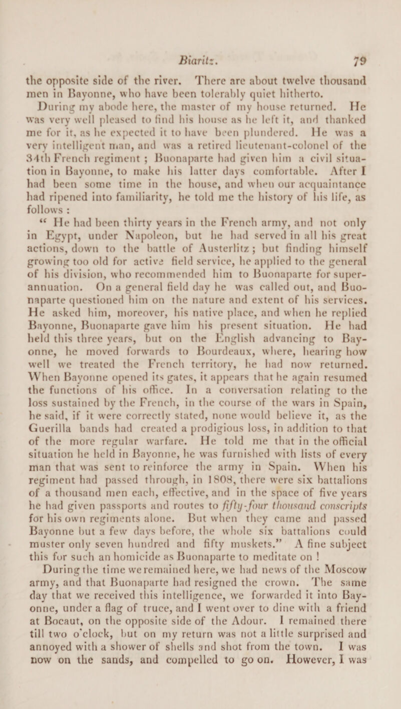 Biantz. 7^ the opposite side of tlic river. There are about twelve thousand men in Bayonne, who have been tolerably quiet hitherto. During my abode here, the master of my house returned. He was very well pleased to find his house as he left it, and thanked me for it, as he expected it to have been plundered. He was a very intelligent n»an, and was a retired lieutenant-colonel of the 84th French regiment ; l^uonaparte had given him a civil situa¬ tion in Bayonne, to make his latter days comfortable. After I had been some time in the house, and when our accjuaintancc had ri[)ened into familiarity, he told me the history of liis life, as follows : “ He had been thirty years in the French army, and not only in Egypt, under Napoleon, but he had served in all his great actions, down to the battle of Austerlitz ; but finding himself growing too old for active field service, he applied to the general of his division, who recommended him to Buonaparte for super¬ annuation. On a general field day he was called out, and Buo¬ naparte questioned him on the nature and extent of his services. He asked him, moreover, his native place, and when he replied Bayonne, Buonaparte gave him his present situation. He had held this three years, but on the English advancing to Bay¬ onne, he moved forw'ards to lh)urdeaux, where, hearing how well we treated the French territory, he had now^ returned. When Bayonne opened its gates, it appears that he again resumed the functions of his ofhee. In a conversation relating to the loss sustained by the French, in the course of the w’ars in Spain, he said, if it were correctly stated, none would believe it, as the Guerilla bands had created a prodigious loss, in addition to that of the more regular warfare. He told me that in the official situation he held in Bayonne, he was furnished with lists of every man that was sent to reinforce the army in Spain. When his regiment had passed through, in 1808, there were six battalions of a thousand men each, effective, and in the space of five years he had given passports and routes to fifty-four thousand conscripts for his own regiments alone. But when they came and passed Bayonne but a few days before, the whole six battalions could muster only seven hundred and fifty muskets.” A fine subject this for such an homicide as Buonaparte to meditate on ! During the time we remained here, we had news of the Moscow army, and that Buonaparte had resigned the crowm. The same day that we received tliis intelligence, we forwarded it into Bay¬ onne, under a flag of truce, and I w'ent over to dine with a friend at Bocaut, on the opposite side of the Adour. 1 remained there till tw'o o'clock, hut on my return was not a little surprised and annoyed with a shower of shells and shot from the town. I was