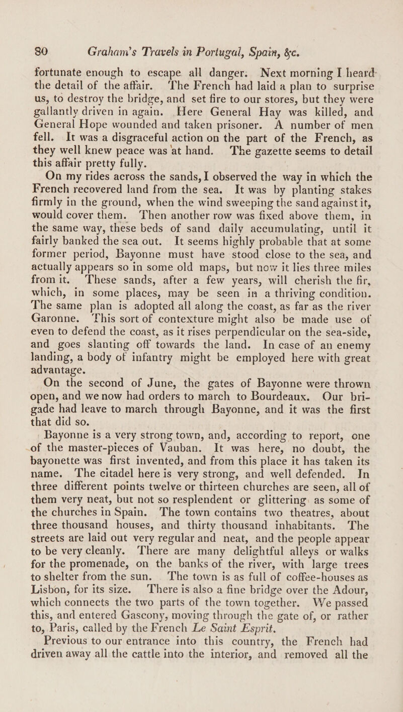 fortunate enough to escape all danger. Next morning I heard the detail of the affair. The French had laid a plan to surprise us, to destroy the bridge, and set fire to our stores, but they were gallantly driven in again. Here General Hay was killed, and General Hope wounded and taken prisoner. A number of men fell. It was a disgraceful action on the part of the French, as they well knew peace was at hand. The gazette seems to detail this affair pretty fully. On my rides across the sands, I observed the way in which the French recovered land from the sea. It was by planting stakes firmly in the ground, when the wind sweeping the sand against it, would cover them. Then another row was fixed above them, in the same way, these beds of sand daily accumulating, until it fairly banked the sea out. It seems highly probable that at some former period, Bayonne must have stood close to the sea, and actually appears so in some old maps, but now it lies three miles from it. These sands, after a few years, will cherish the fir, which, in some places, may be seen in a thriving condition. The same plan is adopted all along the coast, as far as the river Garonne. This sort of contexture might also be made use of even to defend the coast, as it rises perpendicular on the sea-side, and goes slanting off towards the land. In case of an enemy landing, a body of infantry might be employed here with great advantage. On the second of June, the gates of Bayonne were thrown open, and we now had orders to march to Bourdeaux. Our bri¬ gade had leave to march through Bayonne, and it was the first that did so. Bayonne is a very strong town, and, according to report, one of the master-pieces of Vauban. It was here, no doubt, the bayonette was first invented, and from this place it has taken its name. The citadel here is very strong, and well defended. In three different points twelve or thirteen churches are seen, all of them very neat, but not so resplendent or glittering as some of the churches in Spain. The town contains two theatres, about three thousand houses, and thirty thousand inhabitants. The streets are laid out very regular and neat, and the people appear to be very cleanly. There are many delightful alleys or walks for the promenade, on the banks of the river, with large trees to shelter from the sun. The town is as full of coffee-houses as Lisbon, for its size. There is also a fine bridge over the iVdour, which connects the two parts of the town together. We passed this, and entered Gascony, moving through the gate of, or rather to, Paris, called by the French Le Saint Esprit, Previous to our entrance into this country, the French had driven away all the cattle into the interior, and removed all the