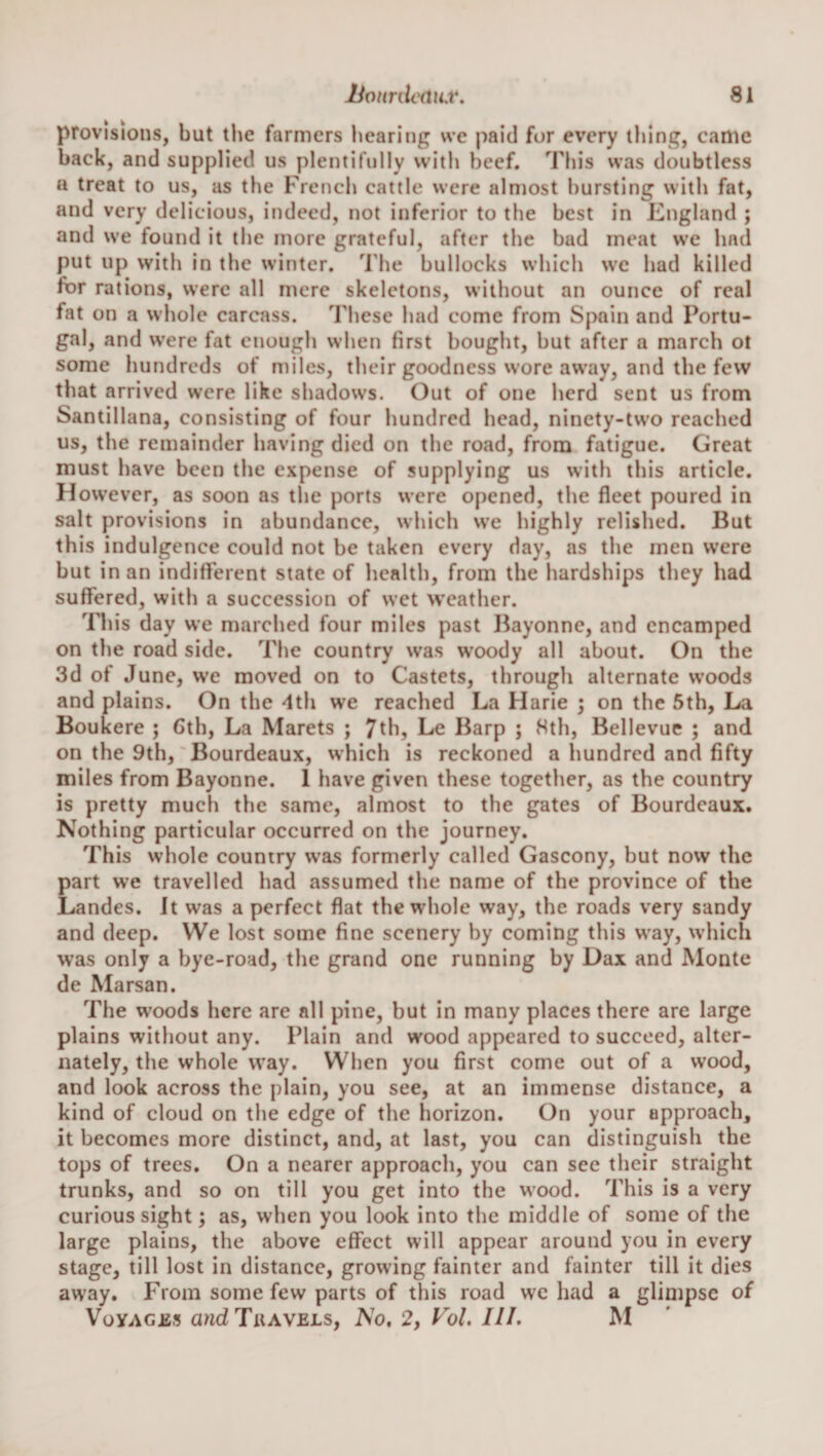 provisions, but the farmers hearing we jiaid fur every thing, came hack, and supplied us plentifully with beef. Tliis was doubtless a treat to us, as the French cattle were almost bursting with fat, and very delicious, indeed, not inferior to the best in Kngland ; and we found it the more grateful, after the had meat we had put up with in the winter, 'i’he bullocks which we had killed for rations, were all mere skeletons, without an ounce of real fat on a whole carcass. These had come from Spain and Portu¬ gal, and were fat enough when first bought, hut after a march ol some hundreds of miles, their goodness wore away, and the few that arrived were like shadows. Out of one herd sent us from Santillana, consisting of four hundred head, ninety-two reached us, the remainder having died on the road, from fatigue. Great must have been the expense of supplying us with this article. However, as soon as the ports were opened, the fleet poured in salt provisions in abundance, which we highly relished. But this indulgence could not he taken every day, as the men were hut in an indifterent state of health, from the hardships they had suffered, with a succession of wet weather. This day we marched four miles past Bayonne, and encamped on the road side. The country was woody all about. On the 3d of June, we moved on to Castets, through alternate woods and plains. On the 4th we reached La Harie ; on the 5th, La Boukere ; Cth, La Marets ; 7thj Le Barp ; 8th, Bellevue ; and on the 9th, Bourdeaux, which is reckoned a hundred and fifty miles from Bayonne. 1 have given these together, as the country is pretty much the same, almost to the gates of Bourdeaux. Nothing particular occurred on the journey. This whole country w’as formerly called Gascony, hut now the part we travelled had assumed the name of the province of the Landes. It was a perfect flat the whole way, the roads very sandy and deep. We lost some fine scenery by coming this w'ay, which was only a bye-road, the grand one running by Dax and Monte de Marsan. The w'oods here are all pine, but in many places there arc large plains without any. Plain and wood appeared to succeed, alter¬ nately, the whole way. When you first come out of a wood, and look across the plain, you see, at an immense distance, a kind of cloud on the edge of the horizon. On your approach, it becomes more distinct, and, at last, you can distinguish the tops of trees. On a nearer approach, you can sec their straight trunks, and so on till you get into the wood. This is a very curious sight; as, when you look into the middle of some of the large plains, the above effect will appear around you in every stage, till lost in distance, growing fainter and fainter till it dies away. From some few parts of this road we had a glimpse of VoYACjss andTuAVELs, No, 2, Fol, III. M