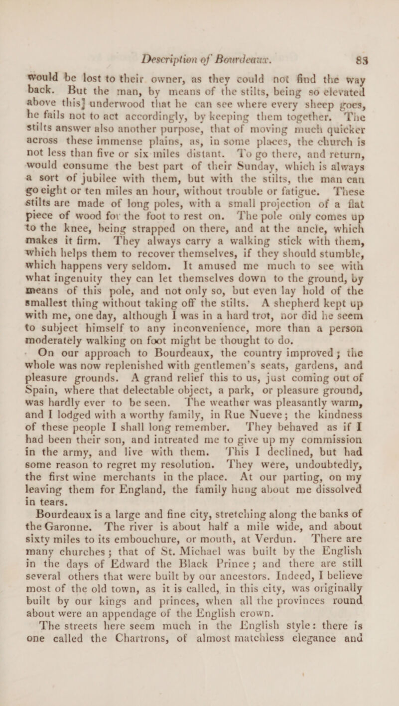 lyrscription of Bottrdeaux. 8S would be lost to their owner, as they could not find the way back. But the man, by means of the stilts, being so elevated above this] underwood tliat he can see where every sheep goes, he fails not to act accordingly, by keeping tlicm together. The stilts answer also another purpose, tliat oT moving much quicker across these immense plains, as, in some places, tlie churcli is not less than five or six miles distant. I'o go there, and return, would consume the best part of their Sunday, which is always a sort of jubilee with them, but with the stilts, the man can go eight or ten miles an hour, without trouble or fatigue. These stilts are made of long poles, with a small projection of a flat piece of wood for the foot to rest on. The pole only comes up to the knee, being strapped on there, and at the ancle, which makes it firm. They always carry a walking stick with them, which helps them to recover tliemsclves, if they should stumble, which happens very seldom. It amused me much to see with what ingenuity they can let themselves down to the ground, by means of this pole, and not only so, but even lay hold of the smallest thing without taking off the stilts. A shepherd kept up with me, one day, although 1 was in a hard trot, nor did he seem to subject himself to any inconvenience, more than a person moderately w’alking on foot might be thought to do. • On our approach to Bourdeaux, the country improved ; the whole w’as now replenished with gentlemen’s seats, gardens, and pleasure grounds. A grand relief this to us, just coming out of Spain, where that delectable object, a park, or pleasure ground, was hardly ever to be seen. The weather was pleasantly warm, and I lodged with a worthy family, in Rue Nueve; the kindness of these people I shall long remember. They behaved as if I had been their son, and intreated me to give up my commission in the army, and live with them. This I declined, but had some reason to regret my resolution. They w’ere, undoubtedly, the first wine merchants in the place. At our parting, on my leaving them for England, the family hung about me dissolved in tears. Bourdeaux is a large and fine city, stretching along the banks of the Garonne. The river is about half a mile wide, and about sixty miles to its embouchure, or mouth, at Verdun. There are many churches ; that of St. Michael was built by the English in the days of Edward the Black ITince ; and there are still several otliers that were built by our ancestors. Indeed, I believe most of the old town, as it is called, in this city, was originally built by our kings and princes, when all the provinces round about were an appendage of the English crown. Tlie streets here seem much in the English style: there is one called the Chartrons, of almost matchless elegance and