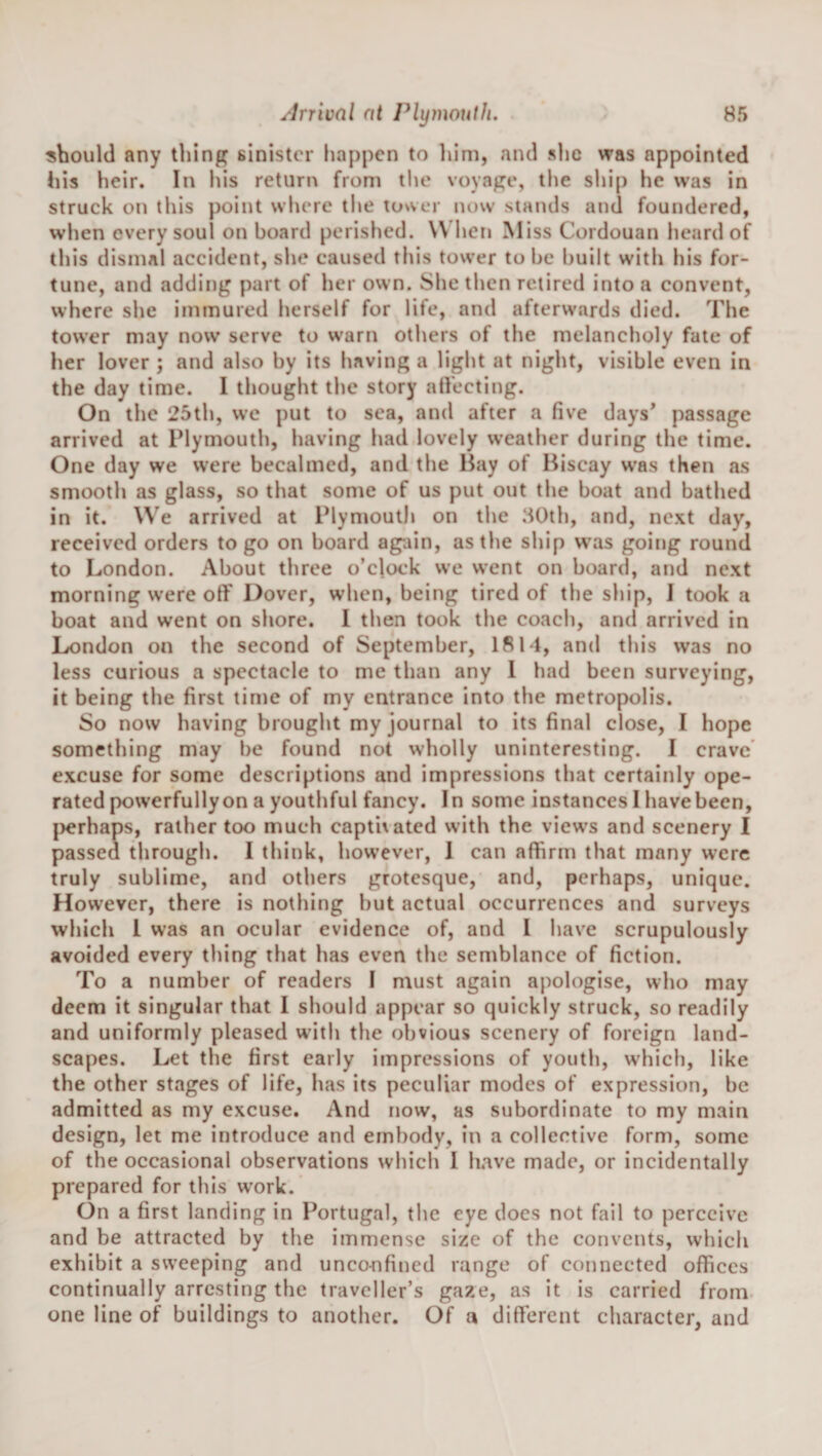 should any thing sinister happen to him, and she was appointed liis heir. In his return from the voyage, the sliip he was in struck on this point vvlierc tlie tower now stands and foundered, when every soul on board perished. W hen Miss Cordouan licard of this dismal accident, slie caused this tower to he built with his for¬ tune, and adding part of her own. She tlien retired into a convent, where she immured herself for life, and afterwards died. The tower may now serve to warn others of the melancholy fate of her lover ; and also by its having a light at night, visible even in the day time. 1 thought the story atfecting. On the 25th, we put to sea, and after a five days* passage arrived at Plymouth, having had lovely weather during the time. One day we were becalmed, and the Hay of Biscay was then as smooth as glass, so that some of us put out the boat and bathed in it. We arrived at Plymouth on the .HOth, and, next day, received orders to go on board again, as the ship was going round to London. About three o’clock we went on board, and next morning w'ere off Dover, when, being tired of the ship, 1 took a boat and went on shore. 1 then took the coach, and arrived in London on the second of September, 1814, and this was no less curious a spectacle to me than any 1 had been surveying, it being the first time of my entrance into the metropolis. So now having brought my journal to its final close, I hope something may be found not wholly uninteresting. I crave’ excuse for some descriptions and impressions that certainly ope¬ rated powerfully on a youthful fancy. In some instances I have been, |)erhaps, rather too much captivated with the views and scenery I passed through. I think, however, 1 can affirm that many were truly sublime, and others grotesque, and, perhaps, unique. However, there is nothing but actual occurrences and surveys which 1 was an ocular evidence of, and 1 have scrupulously avoided every thing that has even the semblance of fiction. To a number of readers I must again apologise, who may deem it singular that I should appear so quickly struck, so readily and uniformly pleased with the obvious scenery of foreign land¬ scapes. Let the first early impressions of youth, which, like the other stages of life, has its peculiar modes of expression, be admitted as my excuse. And now, as subordinate to my main design, let me introduce and embody, in a collective form, some of the occasional observations which I have made, or incidentally prepared for this w’ork. On a first landing in Portugal, the eye docs not fail to perceive and be attracted by the immense size of the convents, which exhibit a sweeping and unconfined range of connected offices continually arresting the traveller’s gaze, as it is carried from one line of buildings to another. Of a different character, and