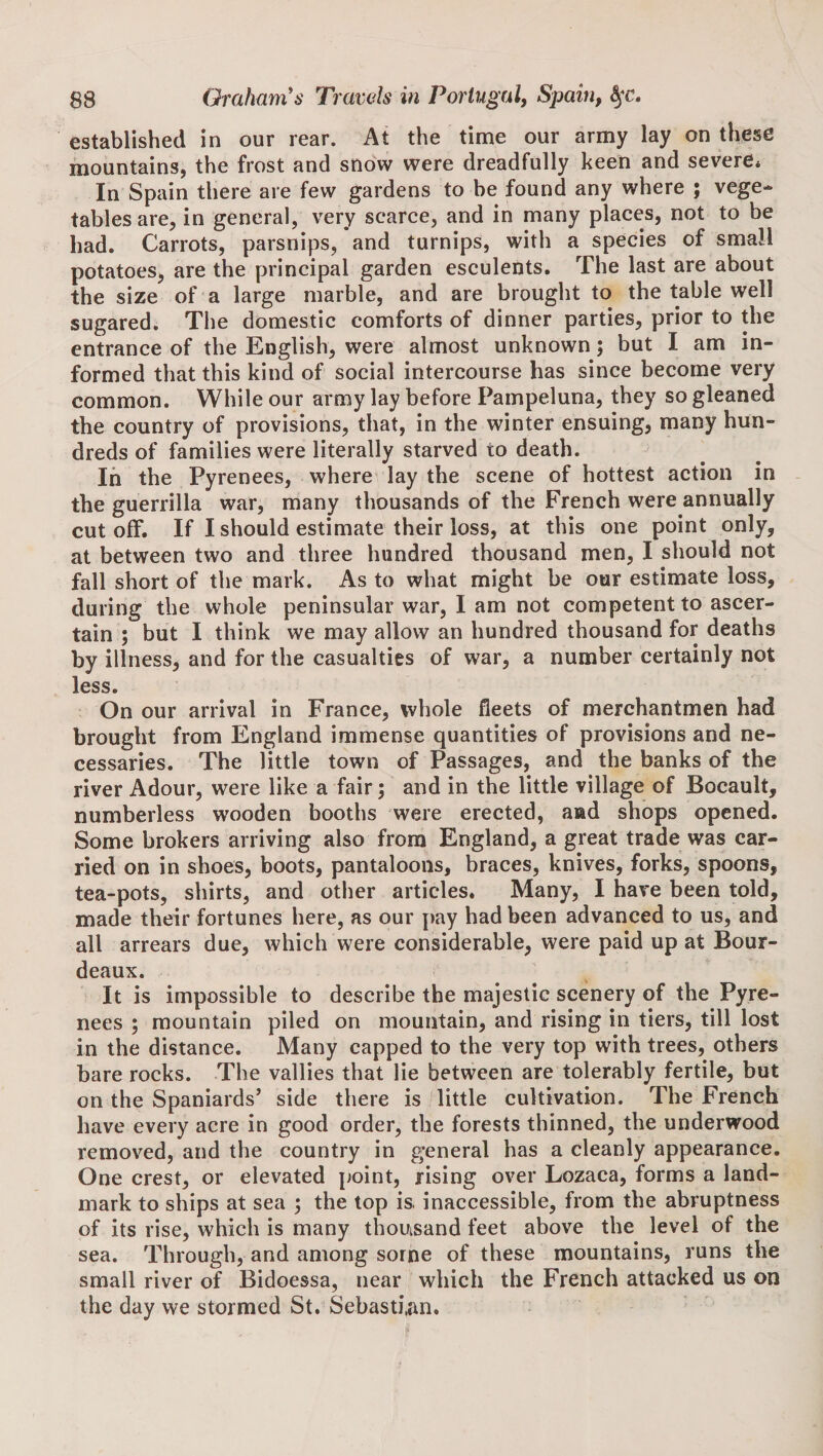 established in our rear. At the time our army lay on these mountains, the frost and snow were dreadfully keen and severe* In Spain there are few gardens to be found any where ; vege¬ tables are, in general, very scarce, and in many places, not to be had. Carrots, parsnips, and turnips, with a species of small potatoes, are the principal garden esculents. The last are about the size of a large marble, and are brought to the table well sugared. The domestic comforts of dinner parties, prior to the entrance of the English, were almost unknown; but I am in¬ formed that this kind of social intercourse has since become very common. While our army lay before Pampeluna, they so gleaned the country of provisions, that, in the winter ensuing, many hun¬ dreds of families were literally starved to death. In the Pyrenees, where lay the scene of hottest action in the guerrilla war, many thousands of the French were annually cut off. If I should estimate their loss, at this one point only, at between two and three hundred thousand men, I should not fall short of the mark. As to what might be our estimate loss, during the whole peninsular war, I am not competent to ascer¬ tain ; but I think we may allow an hundred thousand for deaths by illness, and for the casualties of war, a number certainly not less. On our arrival in France, whole fleets of merchantmen had brought from England immense quantities of provisions and ne¬ cessaries. The little town of Passages, and the banks of the river Adour, were like a fair; and in the little village of Bocault, numberless wooden booths were erected, aad shops opened. Some brokers arriving also from England, a great trade was car¬ ried on in shoes, boots, pantaloons, braces, knives, forks, spoons, tea-pots, shirts, and other articles. Many, I hare been told, made their fortunes here, as our pay had been advanced to us, and all arrears due, which were considerable, were paid up at Bour- deaux. It is impossible to describe the majestic scenery of the Pyre¬ nees ; mountain piled on mountain, and rising in tiers, till lost in the distance. Many capped to the very top with trees, others bare rocks. The vallies that lie between are tolerably fertile, but on the Spaniards’ side there is little cultivation. The French have every aere in good order, the forests thinned, the underwood removed, and the country in general has a cleanly appearance. One crest, or elevated point, rising over Lozaca, forms a land¬ mark to ships at sea 3 the top is. inaccessible, from the abruptness of its rise, which is many thousand feet above the level of the sea. Through, and among some of these mountains, runs the small river of Bidoessa, near which the French attacked us on the day we stormed St. Sebastian.