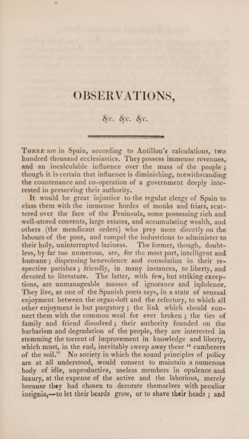 There arc in Spain, according to Antillon's calculations, two hundred thousand ecclesiastics. They possess immense revenues, and an incalculable influence over the mass of the people ; though it is certain that influence is diminishing, notwithstanding the countenance and co-operation of a government deeply inte¬ rested in preserving their authority. It would be great injustice to the regular clergy of Spain to class them with the immense hordes of monks and friars, scat¬ tered over the face of the Peninsula, some possessing rich and well-stored convents, large estates, and accumulating wealth, and others (the mendicant orders) who prey more directly on the labours of the poor, and compel the industrious to administer to their holy, uninterrupted laziness. The former, though, doubt¬ less, by far too numerous, are, for the most part, intelligent and humane; dispensing benevolence and consolation in their re¬ spective parishes ; friendly, in many instances, to liberty, and devoted to literature. The latter, with few, but striking excep¬ tions, are unmanageable masses of ignorance and indolence. They live, as one of the Spanish poets says, in a state of sensual enjoyment between the organ-loft and the refectory, to which all other enjoyment is but purgatory ; the link which should con¬ nect them with the common weal for ever broken ; the ties of family and friend dissolved ; their authority founded on the barbarism and degradation of the people, they are interested in stemming the torrent of improvement in knowledge and liberty, which must, in the end, inevitably sweep away these “ cumberers of the soil.” No society in which the sound principles of policy are at all understood, would consent to maintain a numerous body of idle, unproductive, useless members in opulence and luxury, at the expense of the active and the laborious, merely because they had chosen to decorate themselves with peculiar insignia,—to let their beards grow, or to shave their heads ; and