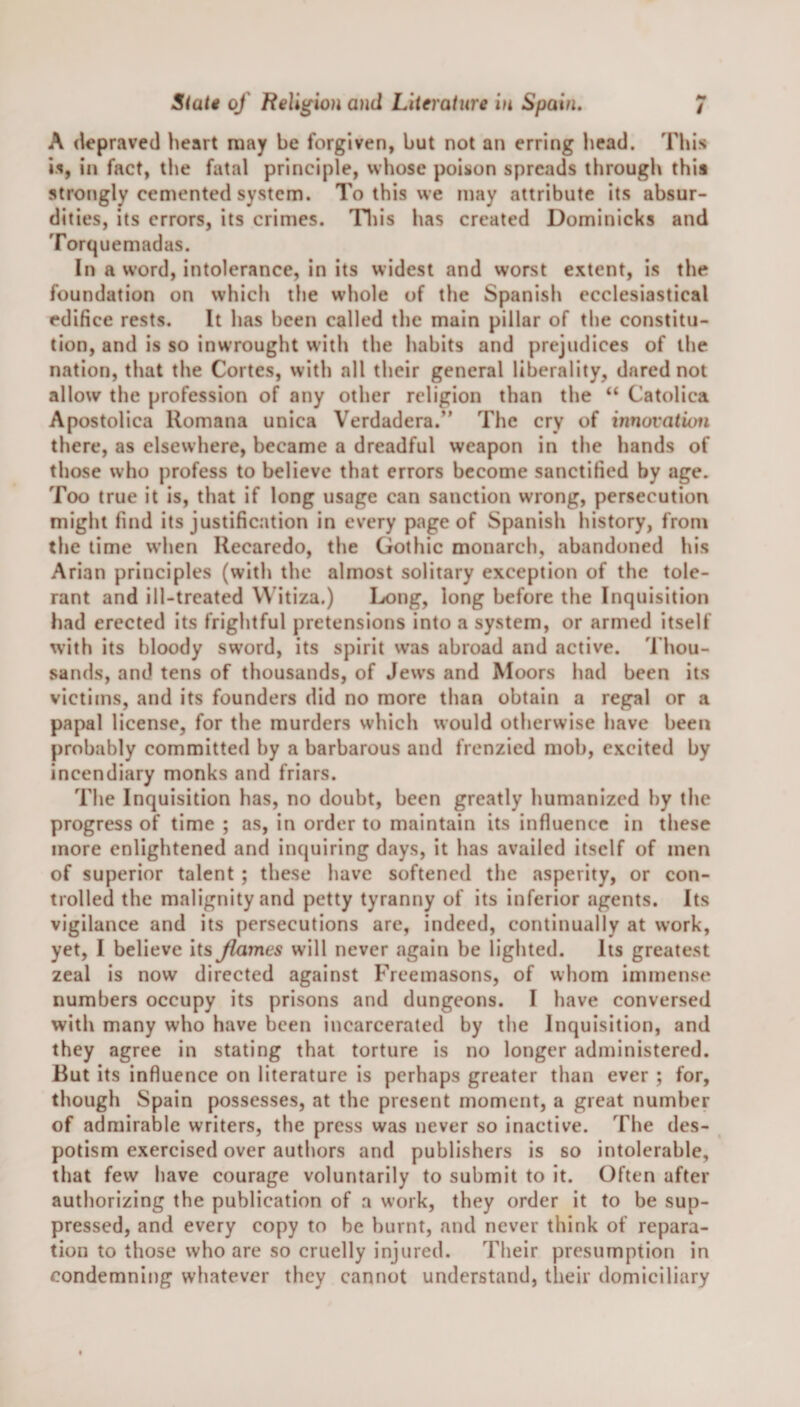 A depraved heart may be forgiven, but not an erring head. This is, in fact, the fatal principle, whose poison spreads through this strongly cemented system. To this we may attribute its absur¬ dities, its errors, its crimes. This has created Dominicks and Torquemadas. In a word, intolerance, in its widest and worst extent, is the foundation on which the whole of the Spanish ecclesiastical edifice rests. It has been called the main pillar of the constitu¬ tion, and is so inwrought with the habits and prejudices of the nation, that the Cortes, with all their general liberality, dared not allow the profession of any other religion than the “ Catolica Apostolica Romana unica Verdadera.” The cry of innovation there, as elsewhere, became a dreadful weapon in the hands of those who profess to believe that errors become sanctified by age. Too true it is, that if long usage can sanction wrong, persecution might find its justification in every page of Spanish history, from the time when Recaredo, the Gothic monarch, abandoned his Arian principles (with the almost solitary exception of the tole¬ rant and ill-treated VVitiza.) Dong, long before the Inquisition had erected its frightful pretensions into a system, or armed itself with its bloody sword, its spirit was abroad and active. Thou¬ sands, and tens of thousands, of Jews and Moors had been its victims, and its founders did no more than obtain a regal or a papal license, for the murders which would otherwise have been probably committed by a barbarous and frenzied mob, excited by incendiary monks and friars. The Inquisition has, no doubt, been greatly humanized by the progress of time ; as, in order to maintain its influence in these more enlightened and inquiring days, it has availed itself of men of superior talent ; these have softened the asperity, or con¬ trolled the malignity and petty tyranny of its inferior agents. Its vigilance and its persecutions are, indeed, continually at work, yet, I believe its flames will never again be lighted. Its greatest zeal is now directed against Freemasons, of whom immense numbers occupy its prisons and dungeons. I have conversed with many who have been incarcerated by the Inquisition, and they agree in stating that torture is no longer administered. But its influence on literature is perhaps greater than ever ; for, though Spain possesses, at the present moment, a great number of admirable writers, the press was never so inactive. The des¬ potism exercised over authors and publishers is so intolerable, that few have courage voluntarily to submit to it. Often after authorizing the publication of a work, they order it to be sup¬ pressed, and every copy to be burnt, and never think of repara¬ tion to those who are so cruelly injured. Their presumption in condemning whatever they cannot understand, their domiciliary