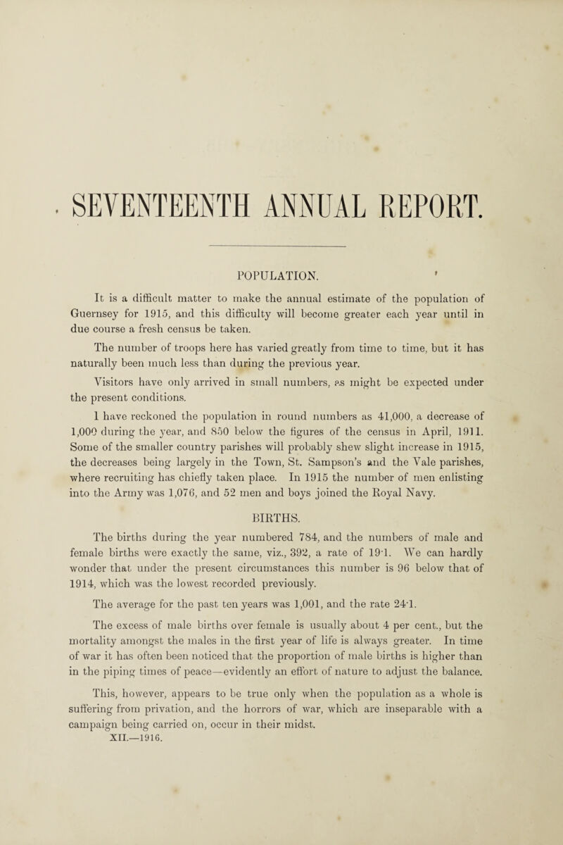 SEVENTEENTH ANNUAL REPORT POPULATION. ' It is a difficult matter to make the annual estimate of the population of Guernsey for 1915, and this difficulty will become greater each year until in due course a fresh census be taken. The number of troops here has varied greatly from time to time, but it has naturally been much less than during the previous year. Visitors have only arrived in small numbers, as might be expected under the present conditions. 1 have reckoned the population in round numbers as 41,000, a decrease of 1,000 during the year, and 850 below the figures of the census in April, 1911. Some of the smaller country parishes will probably shew slight increase in 1915, the decreases being largely in the Town, St. Sampson’s and the Vale parishes, where recruiting has chiefly taken place. In 1915 the number of men enlisting into the Army was 1,076, and 52 men and boys joined the Royal Navy. BIRTHS. The births during the year numbered 784, and the numbers of male and female births were exactly the same, viz., 392, a rate of 191. We can hardly wonder that under the present circumstances this number is 96 below that of 1914, which was the lowest recorded previously. The average for the past ten years was 1,001, and the rate 24T. The excess of male births over female is usually about 4 per cent., but the mortality amongst the males in the first year of life is always greater. In time of war it has often been noticed that the proportion of male births is higher than in the piping times of peace—evidently an effort of nature to adjust the balance. This, however, appears to be true only when the population as a whole is suffering from privation, and the horrors of war, which are inseparable with a campaign being carried on, occur in their midst.