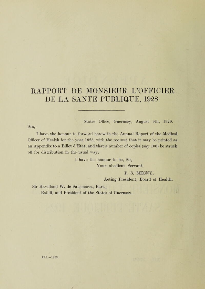 RAPPORT DE MONSIEUR L’OFPICIER DE LA SANTE PUBLIQUE, 1928. States Office, Guernsey, August 9th, 1929, Sm, I have the honour to forward herewith the Annual Report of the Medical Officer of Health for the year 1928, with the request that it may be printed as an Appendix to a Billet d’Etat, and that a number of copies (say 100) be struck off for distribution in the usual way. I have the honour to be, Sir, Your obedient Servant, P. S. MESNY, Acting President, Board of Health. Sir Havilland W. de Sausmarez, Bart., Bailiff, and President of the States of Guernsey.