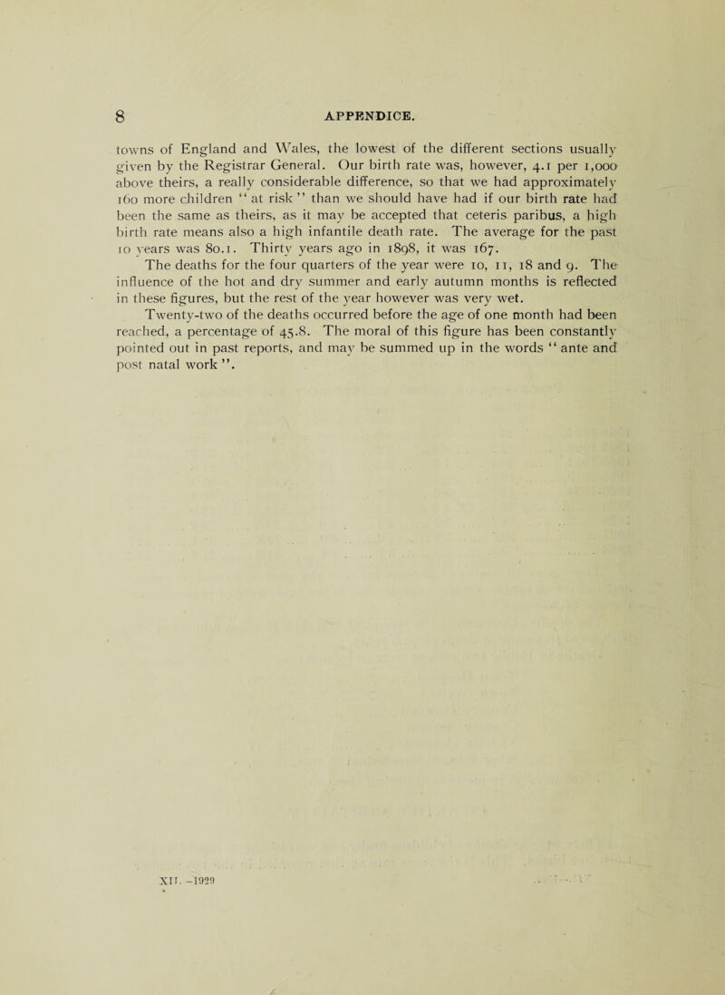 towns of England and Wales, the lowest of the different sections usually given by the Registrar General. Our birth rate was, however, 4.1 per 1,000 above theirs, a really considerable difference, so that we had approximately 160 more children “ at risk ” than we should have had if our birth rate had been the same as theirs, as it may be accepted that ceteris paribus, a high birth rate means also a high infantile death rate. The average for the past 10 years was 80.1. Thirty years ago in 1898, it was 167. The deaths for the four quarters of the year were 10, n, 18 and 9. The influence of the hot and dry summer and early autumn months is reflected in these figures, but the rest of the year however was very wet. Twenty-two of the deaths occurred before the age of one month had been reached, a percentage of 45.8. The moral of this figure has been constantly pointed out in past reports, and may be summed up in the words “ ante and post natal work Xtr. —1920