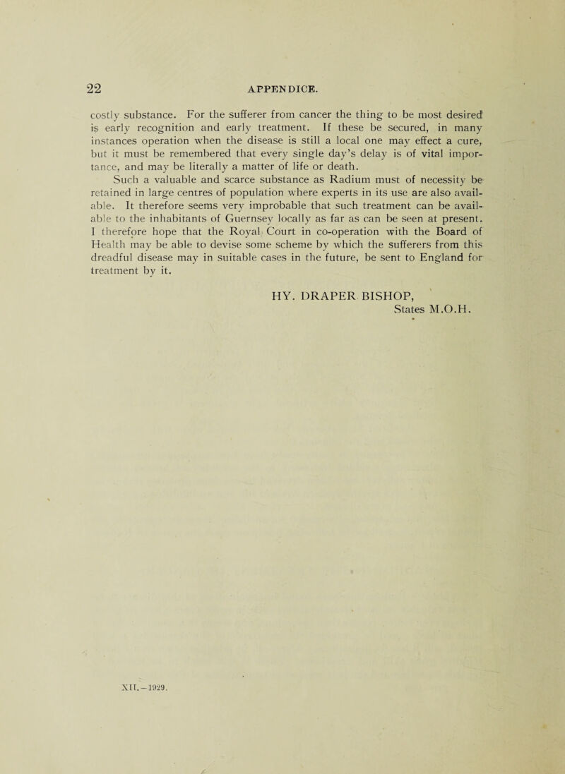 costly substance. For the sufferer from cancer the thing to be most desired is early recognition and early treatment. If these be secured, in many instances operation when the disease is still a local one may effect a cure,, blit it must be remembered that every single day’s delay is of vital impor¬ tance, and may be literally a matter of life or death. Such a valuable and scarce substance as Radium must of necessity be retained in large centres of population where experts in its use are also avail¬ able. It therefore seems very improbable that such treatment can be avail¬ able to the inhabitants of Guernsey locally as far as can be seen at present. I therefore hope that the Royal Court in co-operation with the Board of Health may be able to devise some scheme by which the sufferers from this dreadful disease may in suitable cases in the future, be sent to England for treatment by it. HY. DRAPER BISHOP, States M.O.H. XII.- 1929.