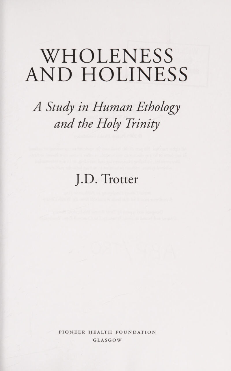 WHOLENESS AND HOLINESS A Study in Human Ethology and the Holy Trinity J.D. Trotter PIONEER HEALTH FOUNDATION GLASGOW