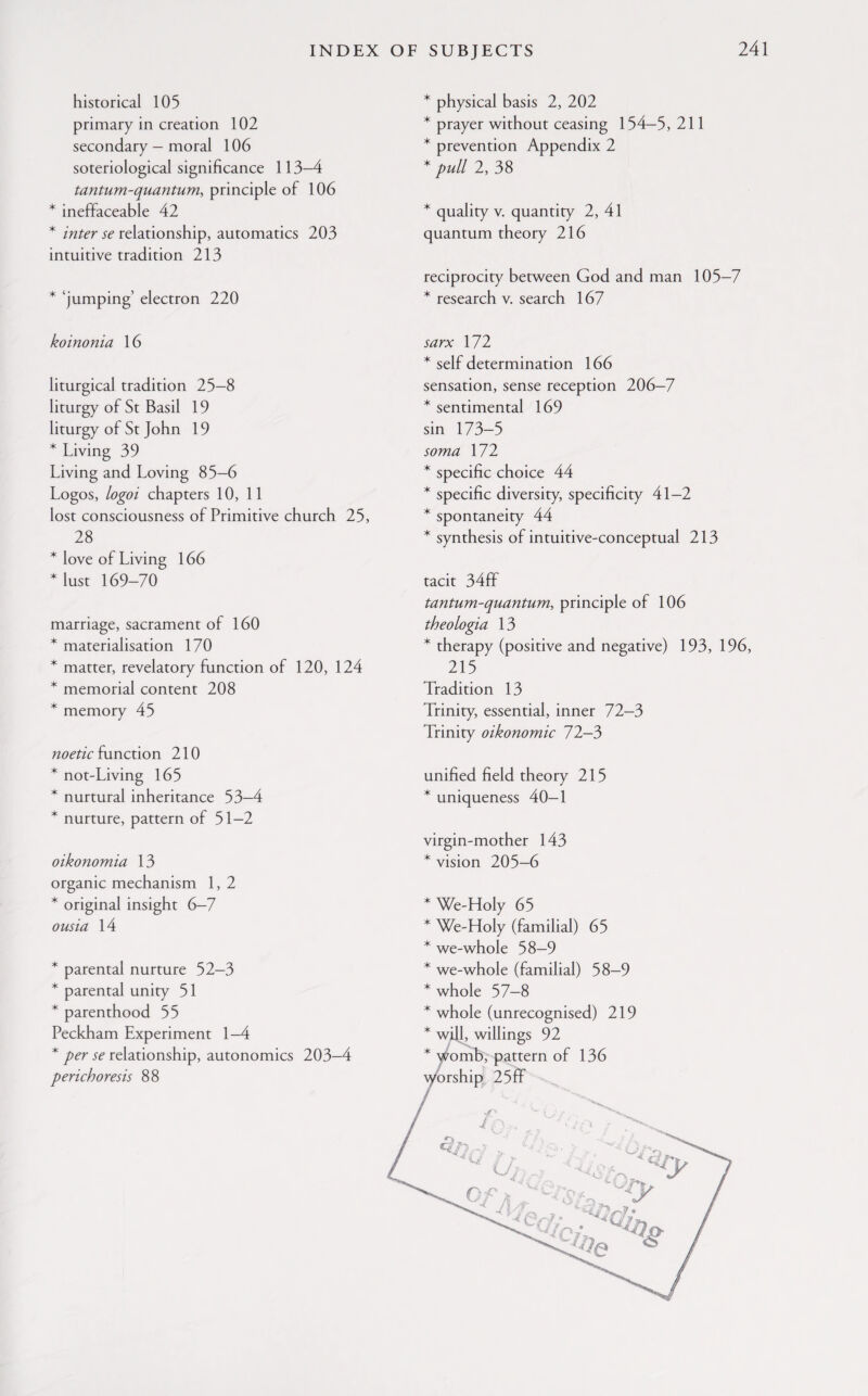 historical 105 primary in creation 102 secondary — moral 106 soteriological significance 113—4 tantum-quantum, principle of 106 * ineffaceable 42 * inter se relationship, automatics 203 intuitive tradition 213 * ‘jumping’ electron 220 * physical basis 2, 202 * prayer without ceasing 154-5, 211 * prevention Appendix 2 * pull 2, 38 * quality v. quantity 2, 41 quantum theory 216 reciprocity between God and man 105-7 * research v. search 167 koinonia 16 liturgical tradition 25-8 liturgy of St Basil 19 liturgy of St John 19 * Living 39 Living and Loving 85-6 Logos, logoi chapters 10, 11 lost consciousness of Primitive church 25, 28 * love of Living 166 Must 169-70 marriage, sacrament of 160 * materialisation 170 * matter, revelatory function of 120, 124 * memorial content 208 * memory 45 noetic function 210 * not-Living 165 * nurtural inheritance 53—4 * nurture, pattern of 51-2 oikonomia 13 organic mechanism 1, 2 * original insight 6—7 oust a 14 * parental nurture 52-3 * parental unity 51 * parenthood 55 Peckham Experiment 1—4 * per se relationship, autonomies 203-4 perichoresis 88 sarx 172 * self determination 166 sensation, sense reception 206-7 * sentimental 169 sin 173-5 soma 172 * specific choice 44 * specific diversity, specificity 41-2 * spontaneity 44 * synthesis of intuitive-conceptual 213 tacit 34ff tantum-quantum, principle of 106 theologia 13 * therapy (positive and negative) 193, 196, 215 Tradition 13 Trinity, essential, inner 72-3 Trinity oikonomic 72—3 unified field theory 215 * uniqueness 40-1 virgin-mother 143 * vision 205—6 * We-Holy 65 * We-Holy (familial) 65 * we-whole 58-9 * we-whole (familial) 58-9 * whole 57-8 * whole (unrecognised) 219