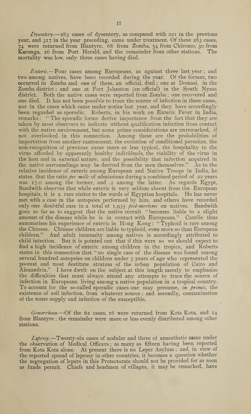Dysentery.—283 cases of dysentery, as compared with 221 in the previous year, and 317 in the year preceding, came under treatment. Of these 283 cases, 74 were returned from Blantyre, 68 from Zomba, 54 from Chiromo, 30 from Karonga, 26 from Port Herald, and the remainder from other stations. The mortality was low, only three cases having died. Enteric.—Four cases among Buropeans, as against three last year ; and two among natives, have been recorded during the year. Of the former, two occurred in Zomba and one of these, an official, died ; one at Domasi, in the Zomba district; and one at Fort Johnston (an official) in the South Nyasa district. Both the native cases were reported from Zomba; one recovered and one died. It has not been possible to trace the source of infection in these cases, nor in the cases which came under notice last year, and they have accordingly been. regarded as sporadic. Roberts, in his work on Bnteric Fever in India, remarks : “ The sporadic forms derive importance from the fact that they are taken by most observers to indicate without qualification infection from contact with the native environment, but some prime considerations are unremarked, if not overlooked in this connection. Among these are the probabilities of importation from another cantonment, the evolution of conditional parasites, the non-recognition of previous cases more or less typical, the hospitality to the virus afforded by apparently healthy individuals, the viability of the virus in the host and in external nature, and the possibility that infection acquired in the native surroundings may be derived from the men themselves.” As to the relative incidence of enteric among Buropean and Native Troops in India, he states that the ratio per mille of admissions during a combined period of 22 years was 17.0 among the former, and .2 among the latter. As regards Bgypt, Sandwith observes that while enteric is very seldom absent from the Buropean hospitals, it is a rare visitor to the wards of Bgyptian hospitals. He has never met with a case in the autopsies performed by him, and others have recorded only one doubtful case in a total of 1,935 post-mortems on natives. Sandwith goes so far as to suggest that the native recruit “becomes liable to a slight amount of the disease while he is in contact with Buropeans.” Cantlie thus siimmarises his experience of enteric in Hong Kong : “ Typhoid is rare among the Chinese. Chinese children are liable to typhoid, even more so than Buropean children.” And adult immunity among natives is accordingly attributed to child infection. But it is pointed out that if this were so we should expect to find a high incidence of enteric among children in the tropics, and Roberts states in this connection that “no single case of the disease was found among several hundred autopsies on children under 5 years of age who represented the poorest and most destitute stratum of the urban population of Cairo and Alexandria.” I have dwelt on the subject at this length merely to emphasize the difficulties that must always attend any attempts to trace the source of infection in Buropeans living among a native population in a tropical country. To account for the so-called sporadic cases one may presume, in primis, the existence of soil infection, from whatever source ; and secondly, contamination of the water supply and infection of the susceptible. Gonorrhoea.—Of the 62 cases, 16 were returned from Kota Kota, and 14 from Blantyre ; the remainder were more or less evenly distributed among other stations. Leprosy.—Twenty-six cases of nodular and three of anaesthetic came under the observation of Medical Officers ; as many as fifteen having been reported from Kota Kota alone. At present there is no Leper Asylum ; and, in view of the reported spread of leprosy in other countries, it becomes a question whether the segregation of lepers in this Protectorate should not be provided for as soon as funds permit. Chiefs and headmen of villages, it may be remarked, have