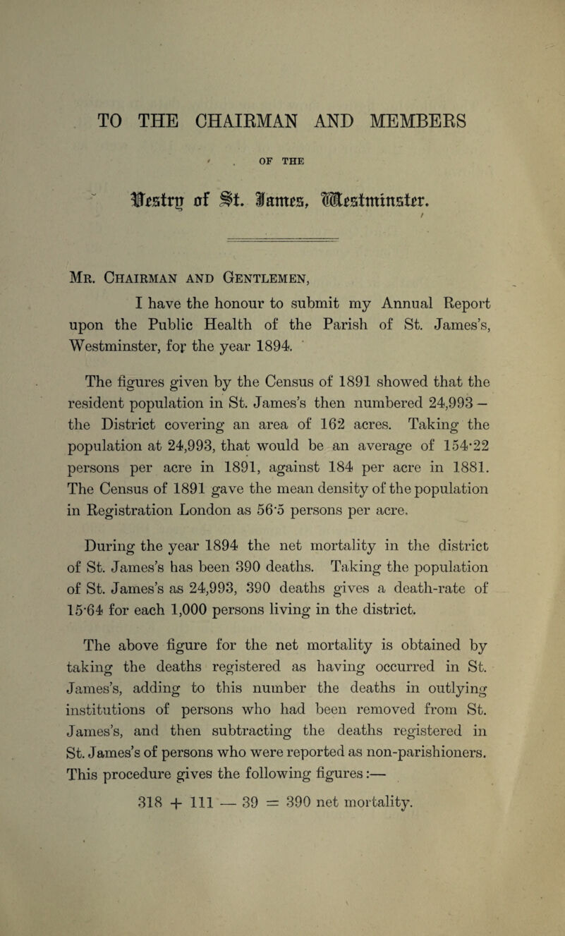 TO THE CHAIRMAN AND MEMBERS • . OF THE ItetriJ of j$t. Jatms, Mestmtnsto. / Mr. Chairman and Gentlemen, I have the honour to submit my Annual Report upon the Public Health of the Parish of St. James’s, Westminster, for the year 1894. The figures given by the Census of 1891 showed that the resident population in St. James’s then numbered 24,993 — the District covering an area of 162 acres. Taking the population at 24,993, that would be an average of 154-22 persons per acre in 1891, against 184 per acre in 1881. The Census of 1891 gave the mean density of the population in Registration London as 56*5 persons per acre. During the year 1894 the net mortality in the district of St. James’s has been 390 deaths. Taking the population of St. James’s as 24,993, 390 deaths gives a death-rate of 15'64 for each 1,000 persons living in the district. The above figure for the net mortality is obtained by taking the deaths registered as having occurred in St. James’s, adding to this number the deaths in outlying institutions of persons who had been removed from St. James’s, and then subtracting the deaths registered in St. James’s of persons who were reported as non-parishioners. This procedure gives the following figures:—