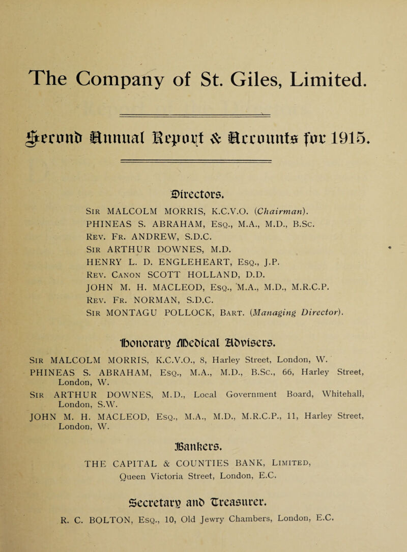 £tecnni» ©ttmtal & accounts foe 1915. directors* Sir MALCOLM MORRIS, K.C.V.O. {Chairman). PHINEAS S. ABRAHAM, Esq., M.A., M.D., B.Sc. Rev. Fr. ANDREW, S.D.C. Sir ARTHUR DOWNES, M.D. HENRY L. D. ENGLEHEART, Esq., J.P. Rev. Canon SCOTT HOLLAND, D.D. JOHN M. H. MACLEOD, Esq., M.A., M.D., M.R.C.P. Rev. Fr. NORMAN, S.D.C. Sir MONTAGU POLLOCK, Bart. {Managing Director). Ibonorarp /iDeOxcal Bfcvusers, Sir MALCOLM MORRIS, K.C.V.O., 8, Harley Street, London, W. PHINEAS S. ABRAHAM, Esq., M.A., M.D., B.Sc., 66, Harley Street, London, W. Sir ARTHUR DOWNES, M.D., Local Government Board, Whitehall, London, S.W. JOHN M. H. MACLEOD, Esq., M.A., M.D., M.R.C.P., 11, Harley Street, London, W. bankers. THE CAPITAL & COUNTIES BANK, Limited, Queen Victoria Street. London, E.C. Secretary anfc Ureasuveth R. C. BOLTON, Esq., 10, Old Jewry Chambers, London, E.C.