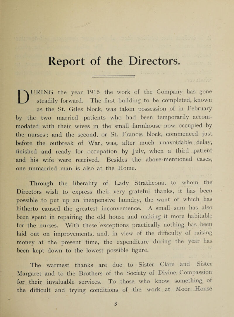 Report of the Directors. DURING the year 1915 the work of the Company has gone steadily forward. The first building to be completed, known as the St. Giles block, was taken possession of in February by the two married patients who had been temporarily accom¬ modated with their wives in the small farmhouse now occupied by the nurses; and the second, or St. Francis block, commenced just before the outbreak of War, was, after much unavoidable delay, finished and ready for occupation by July, when a third patient and his wife were received. Besides the above-mentioned cases, one unmarried man is also at the Home. Through the liberality of Lady Strathcona, to whom the Directors wish to express their very grateful thanks, it has been possible to put up an inexpensive laundry, the want of which has hitherto caused the greatest inconvenience. A small sum has also been spent in repairing the old house and making it more habitable for the nurses. With these exceptions practically nothing has been laid out on improvements, and, in view of the difficulty of raising money at the present time, the expenditure during the year has been kept down to the lowest possible figure. The warmest thanks are due to Sister Clare and Sister Margaret and to the Brothers of the Society of Divine Compassion for their invaluable services. To those who know something of the difficult and trying conditions of the work at Moor House