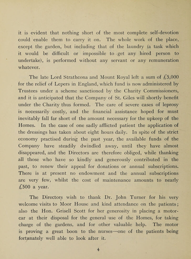 it is evident that nothing short of the most complete self-devotion could enable them to carry it on. The whole work of the place, except the garden, but including that of the laundry (a task which it would be difficult or impossible to - get any hired person to undertake), is performed without any servant or any remuneration whatever. The late Lord Strathcona and Mount Royal left a sum of £5,000 for the relief of Lepers in England, which fund is now administered by Trustees under a scheme sanctioned by the Charity Commissioners, and it is anticipated that the Company of St. Giles will shortly benefit under the Charity thus formed. The care of severe cases of leprosy is necessarily costly, and the financial assistance hoped for must inevitably fall far short of the amount necessary for the upkeep of the Homes. In the case of one sadly afflicted patient the application of the dressings has taken about eight hours daily. In spite of the strict economy practised during the past year, the available funds of the Company have steadily dwindled away, until they have almost disappeared, and the Directors are therefore obliged, while thanking all those who have so kindly and generously contributed in the past, to renew their appeal for donations or annual subscriptions. There is at present no endowment and the annual subscriptions are very few, whilst the cost of maintenance amounts to nearly £500 a year. The Directors wish to thank Dr. John Turner for his very welcome visits to Moor House and kind attendance on the patients; also the Hon. Grisell Scott for her generosity in placing a motor¬ car at their disposal for the general use of the Homes, for taking charge of the gardens, and for other valuable help. The motor is proving a great boon to the nurses—one of the patients being fortunately well able to look after it.