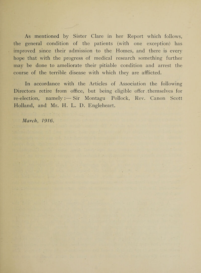 As mentioned by Sister Clare in her Report which follows, the general condition of the patients (with one exception) has - improved since their admission to the Homes, and there is every hope that with the progress of medical research something further may be done to ameliorate their pitiable condition and arrest the course of the terrible disease with which they are afflicted. In accordance with the Articles of Association the following Directors retire from office, but being eligible offer .themselves for re-election, namely:— Sir Montagu Pollock, Rev. Canon Scott Holland, and Mr. H. L. D. Engleheart. March, 1916.