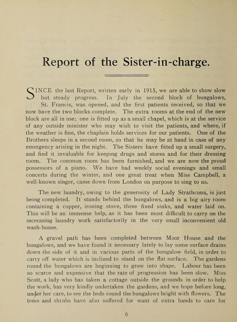 Report of the Sister-in-charge. SINCE the last Report, written early in 1915, we are able to show slow but steady progress. In July the second block of bungalows, St. Francis, was opened, and the first patients received, so that we now have the two blocks complete. The extra rooms at the end of the new block are all in use; one is fitted up as a small chapel, which is at the service of any outside minister who may wish to visit the patients, and where, if the weather is fine, the chaplain holds services for our patients. One of the Brothers sleeps in a second room, so that he may be at hand in case of any emergency arising in the night. The Sisters have fitted up a small surgery, and find it invaluable for keeping drugs and stores and for their dressing room. The common room has been furnished, and we are now the proud possessors of a piano. We have had weekly social evenings and small concerts during the winter, and one great treat when Miss Campbell, a well-known singer, came down from London on purpose to sing to us. The new laundry, owing to the generosity of Lady Strathcona, is just being completed. It stands behind the bungalows, and is a big airy room containing a copper, ironing stove, three fixed sinks, and water laid on. This will be an immense help, as it has been most difficult to carry on the increasing laundry work satisfactorily in the very small inconvenient old wash-house. A gravel path has been completed between Moor House and the bungalows, and we have found it necessary lately to lay some surface drains down the side of it and in various parts of the bungalow field, in order to carry off water which is inclined to stand on the flat surface. The gardens round the bungalows are beginning to grow into shape. Labour has been so scarce and expensive that the rate of progression has been slow. Miss Scott, a lady who has taken a cottage outside the grounds in order to help the work, has very kindly undertaken the gardens, and we hope before long, uncjer her care, to see the beds round the bungalows bright with flowers. The trees and shrubs have also suffered for want of extra hands to care for