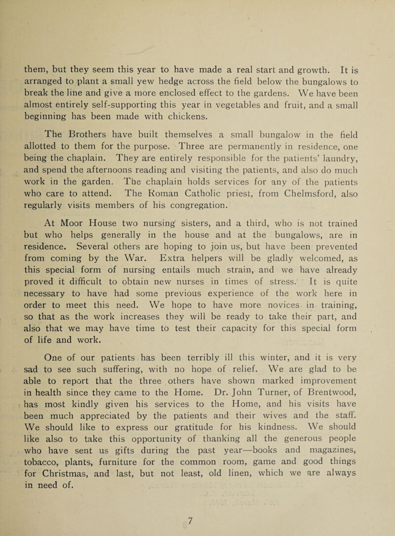 them, but they seem this year to have made a real start and growth. It is arranged to plant a small yew hedge across the field below the bungalows to break the line and give a more enclosed effect to the gardens. We have been almost entirely self-supporting this year in vegetables and fruit, and a small beginning has been made with chickens. The Brothers have built themselves a small bungalow in the field allotted to them for the purpose. Three are permanently in residence, one being the chaplain. They are entirely responsible for the patients’ laundry, and spend the afternoons reading and visiting the patients, and also do much work in the garden. The chaplain holds services for any of the patients who care to attend. The Roman Catholic priest, from Chelmsford, also regularly visits members of his congregation. At Moor House two nursing' sisters, and a third, who is not trained but who helps generally in the house and at the bungalows, are in residence. Several others are hoping to join us, but have been prevented from coming by the War. Extra helpers will be gladly welcomed, as this special form of nursing entails much strain, and we have already proved it difficult to obtain new nurses in times of stress. It is quite necessary to have had some previous experience of the work here in order to meet this need. We hope to have more novices in training, so that as the work increases they will be ready to take their part, and also that we may have time to test their capacity for this special form of life and work. One of our patients has been terribly ill this winter, and it is very sad to see such suffering, with no hope of relief. We are glad to be able to report that the three others have shown marked improvement in health since they came to the Home. Dr. John Turner, of Brentwood, has most kindly given his services to the Home, and his visits have been much appreciated by the patients and their wives and the staff. We should like to express our gratitude for his kindness. We should like also to take this opportunity of thanking all the generous people who have sent us gifts during the past year—books and magazines, tobacco, plants, furniture for the common room, game and good things for Christmas, and last, but not least, old linen, which we are always in need of.
