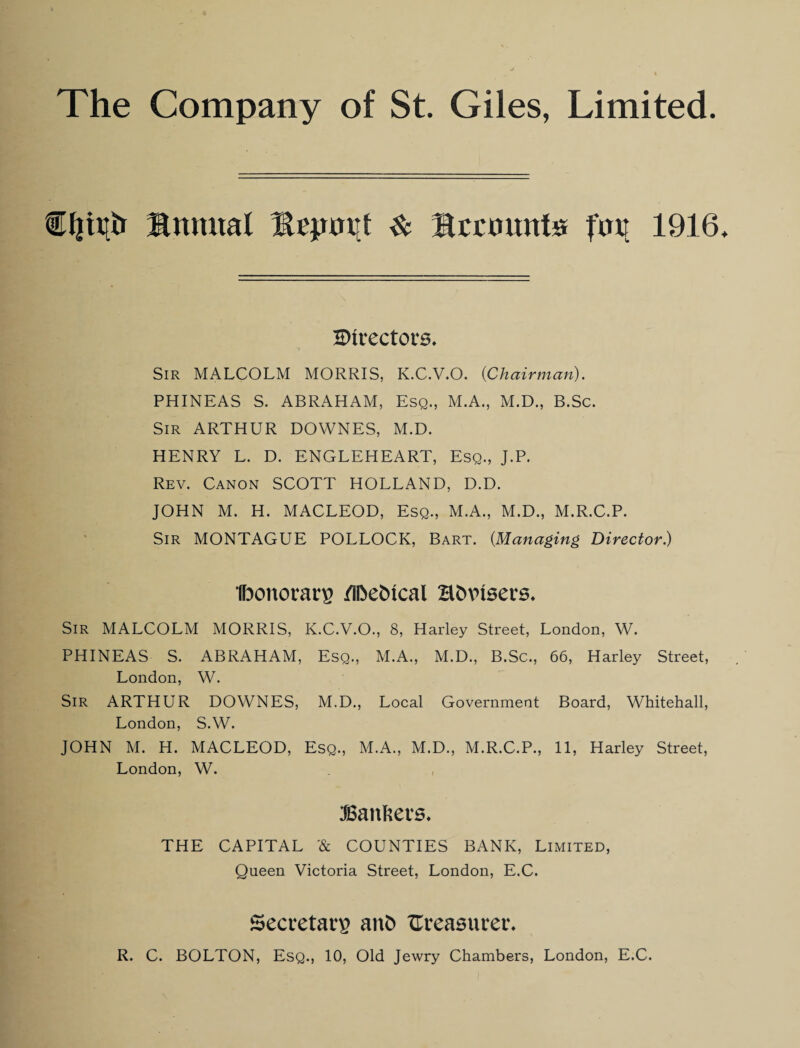 tfjht* Snmtal 3Upw[t & Icctnmte foil 1916 ^Directors. *» Sir MALCOLM MORRIS, K.C.V.O. {Chairman). PHINEAS S. ABRAHAM, Esq., M.A., M.D., B.Sc. Sir ARTHUR DOWNES, M.D. HENRY L. D. ENGLEHEART, Esq., J.P. Rev. Canon SCOTT HOLLAND, D.D. JOHN M. H. MACLEOD, Esq., M.A., M.D., M.R.C.P. Sir MONTAGUE POLLOCK, Bart. {Managing Director.) Ibonorarg /iftedtcal Htwisers. Sir MALCOLM MORRIS, K.C.V.O., 8, Harley Street, London, W. PHINEAS S. ABRAHAM, Esq., M.A., M.D., B.Sc., 66, Harley Street, London, W. Sir ARTHUR DOWNES, M.D., Local Government Board, Whitehall, London, S.W. JOHN M. H. MACLEOD, Esq., M.A., M.D., M.R.C.P., 11, Harley Street, London, W. Bankers. THE CAPITAL '& COUNTIES BANK, Limited, Queen Victoria Street, London, E.C. Secretary ant> measurer. R. C. BOLTON, Esq., 10, Old Jewry Chambers, London, E.C.