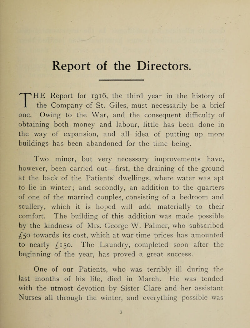 Report of the Directors. HE Report for 1916, the third year in the history of 1 the Company of St. Giles, must necessarily be a brief one. Owing to the War, and the consequent difficulty of obtaining both money and labour, little has been done in the way of expansion, and all idea of putting up more buildings has been abandoned for the time being. Two minor, but very necessary improvements have, however, been carried out—first, the draining of the ground at the back of the Patients’ dwellings, where water was apt to lie in winter; and secondly, an addition to the quarters of one of the married couples, consisting of a bedroom and scullery, which it is hoped will add materially to their comfort. The building of this addition was made possible by the kindness of Mrs. George W. Palmer, who subscribed ^50 towards its cost, which at war-time prices has amounted to nearly /150. The Laundry, completed soon after the beginning of the year, has proved a great success. One of our Patients, who was terribly ill during the last months of his life, died in March. He was tended with the utmost devotion by Sister Clare and her assistant Nurses all through the winter, and everything possible was