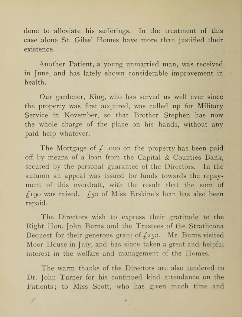 done to alleviate his sufferings. In the treatment of this case alone St. Giles’ Homes have more than justified their existence. Another Patient, a young unmarried man, was received in June, and has lately shown considerable improvement in health. Our gardener, King, who has served us well ever since the property was first acquired, was called up for Military Service in November, so that Brother Stephen has now the whole charge of the place on his hands, without any paid help whatever. The Mortgage of ^1,000 on the property has been paid off by means of a loan from the Capital & Counties Bank, secured by the personal guarantee of the Directors. In the autumn an appeal was issued for funds towards the repay¬ ment of this overdraft, with the result that the sum of ^190 was raised. ^50 of Miss Erskine’s loan has also been repaid. The Directors wish to express their gratitude to the Right Hon. John Burns and the Trustees of the Strathcona Bequest for their generous grant of ^250. Mr. Burns visited Moor House in July, and has since taken a great and helpful interest in the welfare and management of the Homes. The warm thanks of the Directors are also tendered to Dr. John Turner for his continued kind attendance on the Patients; to Miss Scott, who has given much time and