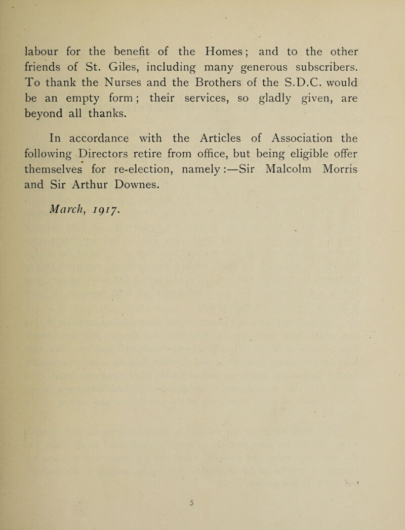 labour for the benefit of the Homes; and to the other friends of St. Giles, including many generous subscribers. To thank the Nurses and the Brothers of the S.D.C. would be an empty form; their services, so gladly given, are beyond all thanks. In accordance with the Articles of Association the following Directors retire from office, but being eligible offer themselves for re-election, namely:—Sir Malcolm Morris and Sir Arthur Downes. March, 19/7.