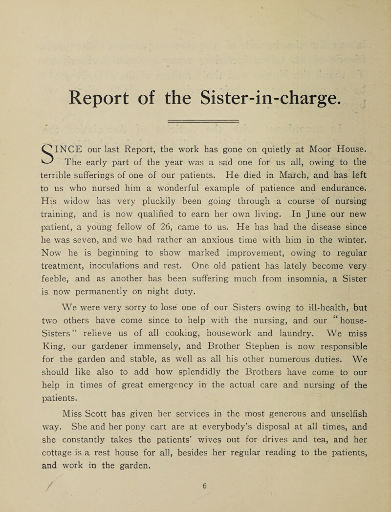 Report of the Sister-in-charge. SINCE our last Report, the work has gone on quietly at Moor House. The early part of the year was a sad one for us all, owing to the terrible sufferings of one of our patients. He died in March, and has left to us who nursed him a wonderful example of patience and endurance. His widow has very pluckily been going through a course of nursing training, and is now qualified to earn her own living. In June our new patient, a young fellow of 26, came to us. He has had the disease since he was seven, and we had rather an anxious time with him in the winter. Now he is beginning to show marked improvement, owing to regular treatment, inoculations and rest. One old patient has lately become very feeble, and as another has been suffering much from insomnia, a Sister is now permanently on night duty. We were very sorry to lose one of our Sisters owing to ill-health, but two others have come since to help with the nursing, and our “ house- Sisters ” relieve us of all cooking, housework and laundry. We miss King, our gardener immensely, and Brother Stephen is now responsible for the garden and stable, as well as all his other numerous duties. We should like also to add how splendidly the Brothers have come to our help in times of great emergency in the actual care and nursing of the patients. Miss Scott has given her services in the most generous and unselfish way. She and her pony cart are at everybody’s disposal at all times, and she constantly takes the patients’ wives out for drives and tea, and her cottage is a rest house for all, besides her regular reading to the patients, and work in the garden.