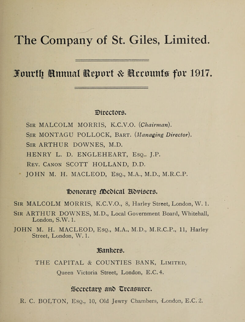 JTourtli ®nmial Report ^ SIcctiunfs for 1917 Shvectors* Sir MALCOLM MORRIS, K.C.V.O. {Chairman). Sir MONTAGU POLLOCK, Bart. {Managing Director). Sir ARTHUR DOWNES, M.D. HENRY L. D. ENGLEHEART, Esq.. J.P. Rev. Canon SCOTT HOLLAND, D.D. JOHN M. H. MACLEOD, Esq., M.A., M.D., M.R.C.P. Ibonorarp /n^e^ical HbPiBcrs. Sir MALCOLM MORRIS, K.C.V.O., 8, Harley Street, London, W. 1. Sir ARTHUR DOWNES, M.D., Local Government Board, Whitehall, London, S.W. 1. JOHN M. H. MACLEOD, Esq., M.A., M.D., M.R.C.P., 11, Harley Street, London, W. 1. Banhers. THE CAPITAL & COUNTIES BANK, Limited, Queen Victoria Street, London, E.C.4. Secretary an^ Ureasureu R. C. BOLTON, Esq., 10, Old Jewry Chambers, London, E.C.2.