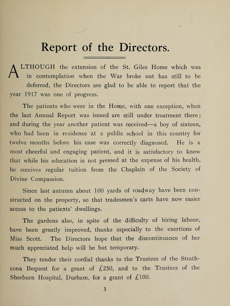 Report of the Directors. Although the extension of the St. Giles Home which was in contemplation when the War broke out has still to be deferred, the Directors are glad to be able to report that the year 1917 was one of progress. The patients who were in the Home, with one exception, when the last-Annual Report was issued are still under treatment there; and during the year another patient was received—a boy of sixteen, who had been in residence at a public school in this country for twelve months before his case was correctly diagnosed. He is a most cheerful and engaging patient, and it is satisfactory to know^ that while his education is not pressed at the expense of his health, he receives regular tuition from the Chaplain of the Society of Divine Compassion. Since last autumn about 100 yards of roadway have been con¬ structed on the property, so that tradesmen’s carts have now easier access to the patients’ dwellings. The gardens also, in spite of the difficulty of hiring labour, have been greatly improved, thanks especially to the exertions of Miss Scott. The Directors hope that the discontinuance of her much appreciated help will be but temporary. They tender their cordial thanks to the Trustees of the Strath- cona Bequest for a grant of £250, and to the Trustees of the Sherburn Hospital, Durham, for a grant of ;fl00.