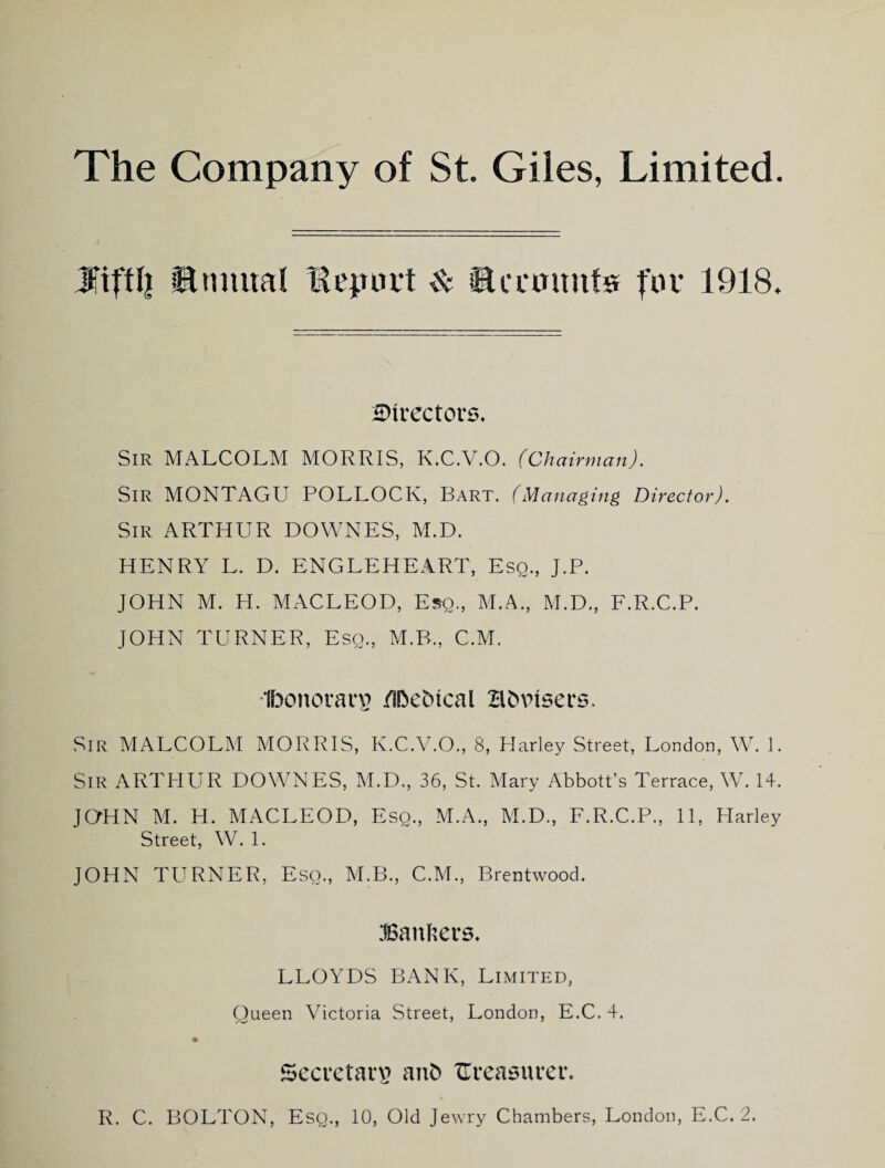 Jfiftll ®nmial lepuft ^ sHccaunte for 1918. H)irector6. Sir MALCOLM MORRIS, K.C.V.O. (Chairman). Sir MONTAGU POLLOCK, Bart. (Managing Director). Sir ARTHUR DOWNES, M.D. HENRY L. D. ENGLEHEART, Esq., J.P. JOHN M. H. MACLEOD, Esq., M.A., M.D., E.R.C.P. JOHN TURNER, Esq., M.B., C.M. Ibonoiarp /Ibebical Bbvisers. Sir MALCOLM MORRIS, K.C.V.O., 8, Harley Street, London, W. 1. Sir ARTHUR DOWNES, M.D., 36, St. Mary Abbott’s Terrace, W. 14. JQHN M. H. MACLEOD, Esq., M.A., M.D., E.R.C.P., 11, Harley Street, W. 1. JOHN TURNER, Esq., M.B., C.M., Brentwood. JBanhers. LLOYDS BANK, Limited, Queen Victoria Street, London, E.C. 4. SccvetaiT anb ITreaauveib R. C. BOLTON, Esq., 10, Old Jewry Chambers, London, E.C. 2.