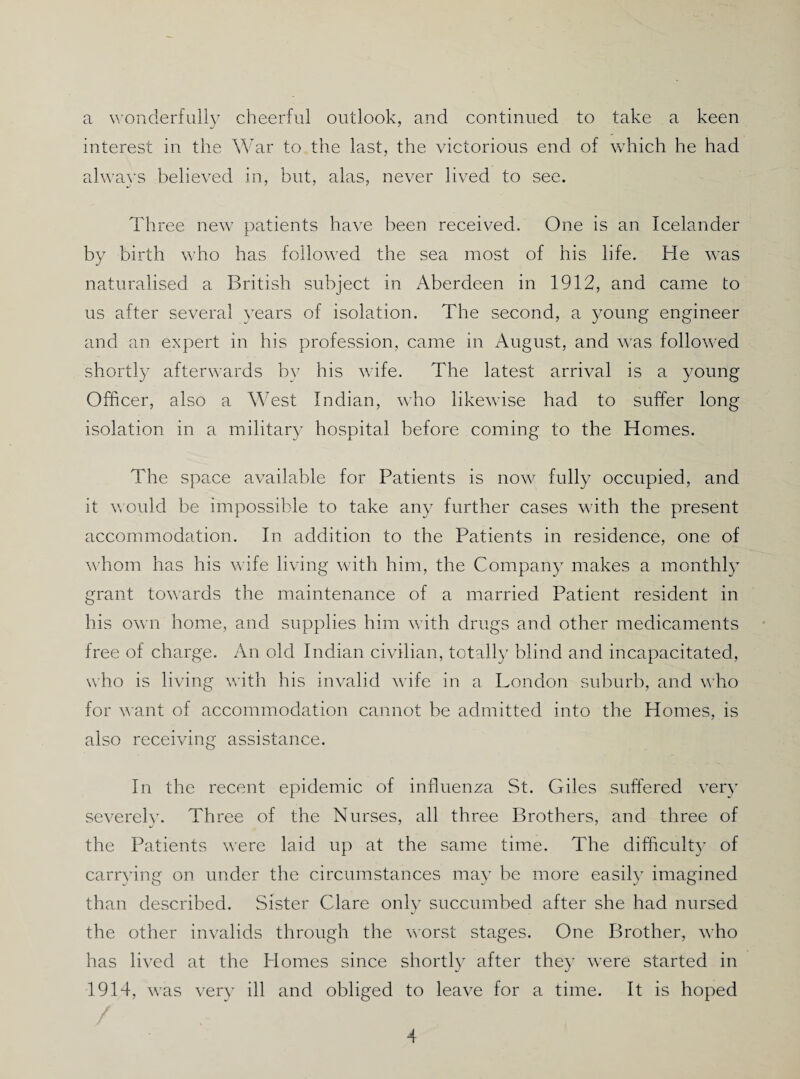 a wonderfully cheerful outlook, and continued to take a keen interest in the War to the last, the victorious end of which he had always believed in, but, alas, never lived to see. Three new patients have been received. One is an Icelander by birth who has followed the sea most of his life. He was naturalised a British subject in Aberdeen in 1912, and came to us after several years of isolation. The second, a young engineer and an expert in his profession, came in August, and was followed shortly afterwards by his wife. The latest arrival is a young Officer, also a West Indian, who likewise had to suffer long isolation in a military hospital before coming to the Homes. The space available for Patients is now fully occupied, and it vould be impossible to take any further cases with the present accommodation. In addition to the Patients in residence, one of whom has his wife living with him, the Company makes a monthly grant towards the maintenance of a married Patient resident in his own home, and supplies him with drugs and other medicaments free of charge. An old Indian civilian, totally blind and incapacitated, who is living with his invalid wife in a London suburb, and who for v'ant of accommodation cannot be admitted into the Homes, is also receiving assistance. In the recent epidemic of influenza St. Giles suffered very severely. Three of the Nurses, all three Brothers, and three of the Patients were laid up at the same time. The difficulty of carr^dng on under the circumstances may be more easily imagined than described. Sister Clare only succumbed after she had nursed the other invalids through the worst stages. One Brother, who has lived at the Homes since shortly after they were started in 1914, was very ill and obliged to leave for a time. It is hoped