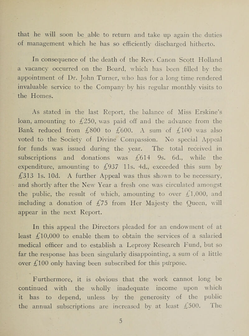 that he will soon be able to return and take up again the duties of management which he has so efficiently discharged hitherto. In consequence of the death of the Rev. Canon Scott Holland a vacancy occurred on the Board, v;hich has been filled by the appointment of Dr. John Turner, who has for a long time rendered invaluable service to the Compan} by his regular monthly visits to the H omes. x4s staded in the last Report, the balance of Miss Erskine’s loan, amounting to £250, was paid off and the advance from the Bank reduced from :£'800 to £^600. A sum of £100 was also voted to the Society of Divine Compassion. No special Appeal for funds was issued during the year. The total received in subscriptions and donations was £614 9s. 6d., wTile the expenditure, amounting to £^937 11s. 4d., exceeded this sum by £^313 Is. lOd. A further Appeal was thus shown to be necessary, and shortly after the New^ Year a fresh one w'as circulated amongst the public, the result of w4iich, amounting to over £1,000, and including a donation of £^75 from Her Majesty the Queen, will appear in the next Report. In this appeal the Directors pleaded for an endowment of at least £^10,000 to enable them to obtain the services of a salaried medical officer and to establish a Leprosy Research Fund, but so far the response has been singularly disappointing, a sum of a little over ;£'100 only having been subscribed for this purpose. Furthermore, it is obvious that the work cannot long be continued with the wholly inadequate income upon which it has to depend, unless by the generosity of the public the annual subscriptions are increased by at least £500. The