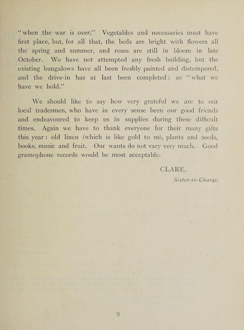 “when the war is over.” Vegetables and necessaries must have first place, but, for all that, the beds are. bright with flowers all the spring and summer, and roses are still in bloom in late October, We have not attempted any fresh building, but the existing bungalows have all been freshly painted and distempered, and the drive-in has at last been completed; so “ what we have we hold.” We should like to say how very grateful we are to our local tradesmen, who have in every sense been our good friends and endeavoured to keep us in supplies during these difficult times. Again we have to thank everyone for their many gifts this year ; old linen (which is like gold to us), plants and seeds, books, music and fruit. Our wants do not vary veiy much. Good gramophone records would be most acceptable. CLARE, S ister-in -Charlie. O