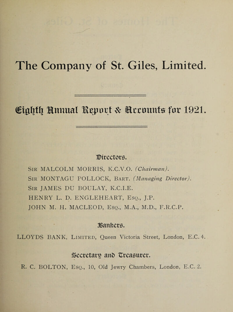 Knnual ^ Accounts for 1921. Directors, Sir MALCOLM MORRIS, K.C.V.O. (Chairman). Sir MONTAGU POLLOCK, Bart. (Managing Director). Sir JAMES DU BOULAY, K.C.I.E. HENRY L. D. ENGLEHEART, Esq., J.P. JOHN M. H. MACLEOD, Esq., M.A., M.D., F.R.C.P. :©anhers. LLOYDS BANK, Limited, Queen Victoria Street, London, E.C. 4. Secretary aiib ITreasurer. R. C. BOLTON, Esq., 10, Old Jewry Chambers, London, E.C. 2.