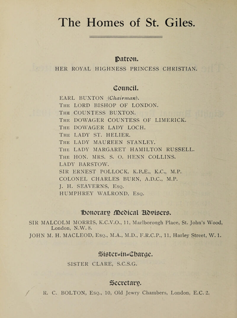 The Homes of St. Giles. patron. HER ROYAL HIGHNESS PRINCESS CHRISTIAN. . Council. EARL BUXTON {Chairman). The lord BISHOP OF LONDON. The COUNTESS BUXTON. The dowager COUNTESS OF LIMERICK. The dowager LADY LOCH. The lady ST. HELIER. The lady MAUREEN STANLEY. The lady MARGARET HAMILTON RUSSELL. The HON. MRS. S. O. HENN COLLINS. LADY BARSTOW. SIR P:RNEST pollock. K.B.E., K.C., M.P. COLONEL CHARLES BURN, A.D.C., M.P. J. H. SEAVERNS, Esq. HUMPHREY WALROND, Esq. UDonorar^ /li^eMcal Hbxnsers. SIR MALCOLM MORRIS, K.C.V.O., 11, Marlborough Place, St. John’s Wood, London, N.W. 8. JOHN M. H. MACLEOD, Esq., M.A,, M.D., F.R.C.P., 11, Harley Street, W. 1. Sister4n:=CbarGe. SISTER CLARE, S.C.S.G. SecretaiT.