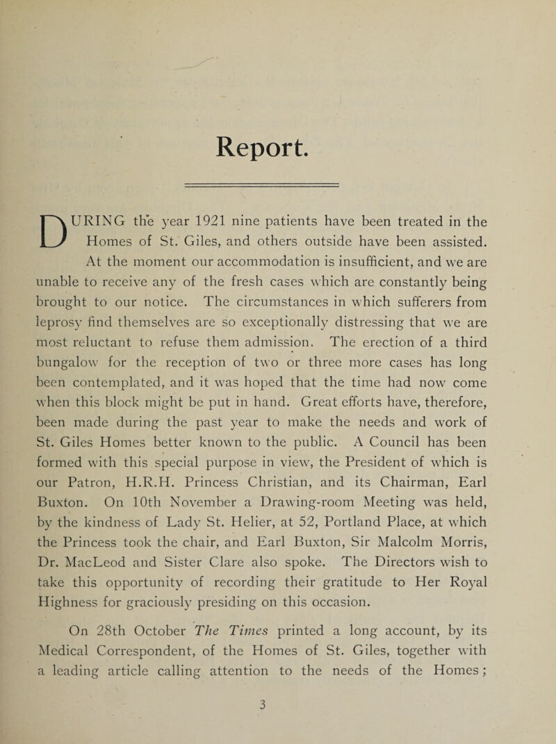 Report. During the year 1921 nine patients have been treated in the Homes of St. Giles, and others outside have been assisted. At the moment our accommodation is insufficient, and we are unable to receive any of the fresh cases which are constantly being brought to our notice. The circumstances in which sufferers from leprosy find themselves are so exceptionally distressing that we are most reluctant to refuse them admission. The erection of a third bungalow for the reception of two or three more cases has long been contemplated, and it was hoped that the time had now come when this block might be put in hand. Great efforts have, therefore, been made during the past year to make the needs and work of St. Giles Homes better known to the public. A Council has been formed with this special purpose in view, the President of which is our Patron, H.R.H. Princess Christian, and its Chairman, Earl Buxton. On 10th November a Drawing-room Meeting was held, by the kindness of Lady St. Helier, at 52, Portland Place, at which the Princess took the chair, and Earl Buxton, Sir Malcolm Morris, Dr. MacLeod and Sister Clare also spoke. The Directors wish to take this opportunity of recording their gratitude to Her Royal Highness for graciously presiding on this occasion. On 28th October The Times printed a long account, by its Medical Correspondent, of the Homes of St. Giles, together with a leading article calling attention to the needs of the Homes;