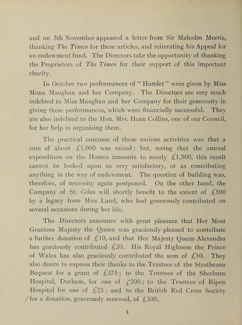 and on 5th November appeared a letter from Sir Malcolm Morris, % thanking The Times for these articles, and reiterating his Appeal for an endowment fund. The Directors take the opportunity of thanking the Proprietors of The Times for their support of this important charity. In October two performances of ‘‘ Hamlet” were given by Miss Mona Maughan and her Company. The Directors are very much indebted to Miss Maughan and her Company for their generosity in giving these performances, which were financially successful. They are also indebted to the Hon. Mrs. Henn Collins, one of our Council, for her help in organising them. The practical outcome of these various activities was that a sum of about £l,000 was raised; but, seeing that the annual expenditure on the Homes fimounts to nearly ;£'1,500, this result cannot be looked upon as very satisfactor}, or as contributing anything in the way of endowment. The question of building was, therefore, of necessity again postponed. On the other hand, the Company of St. Giles will shortly benefit to the extent of :£500 by a legacy from Miss Land, who had generously contributed on several occasions during her life. The Directors announce with great pleasure that Her Most Gracious Majesty the Queen was graciously pleased to contribute a further donation of :£'10, and that Her Majesty Queen Alexandra has graciously contributed £20. His Royal Highness the Prince of Wales has also graciously contributed the sum of ^10. They also desire to express their thanks to the Trustees of the Strathcona Bequest for a grant of £375 ; to the Trustees of tfie Sherburn Hospital, Durham, for one of ^200 ; to the Trustees of Ripon Hospital for one of £25 ; and to the British Red Cross Society for a donation, generously renewed, of ;^300.