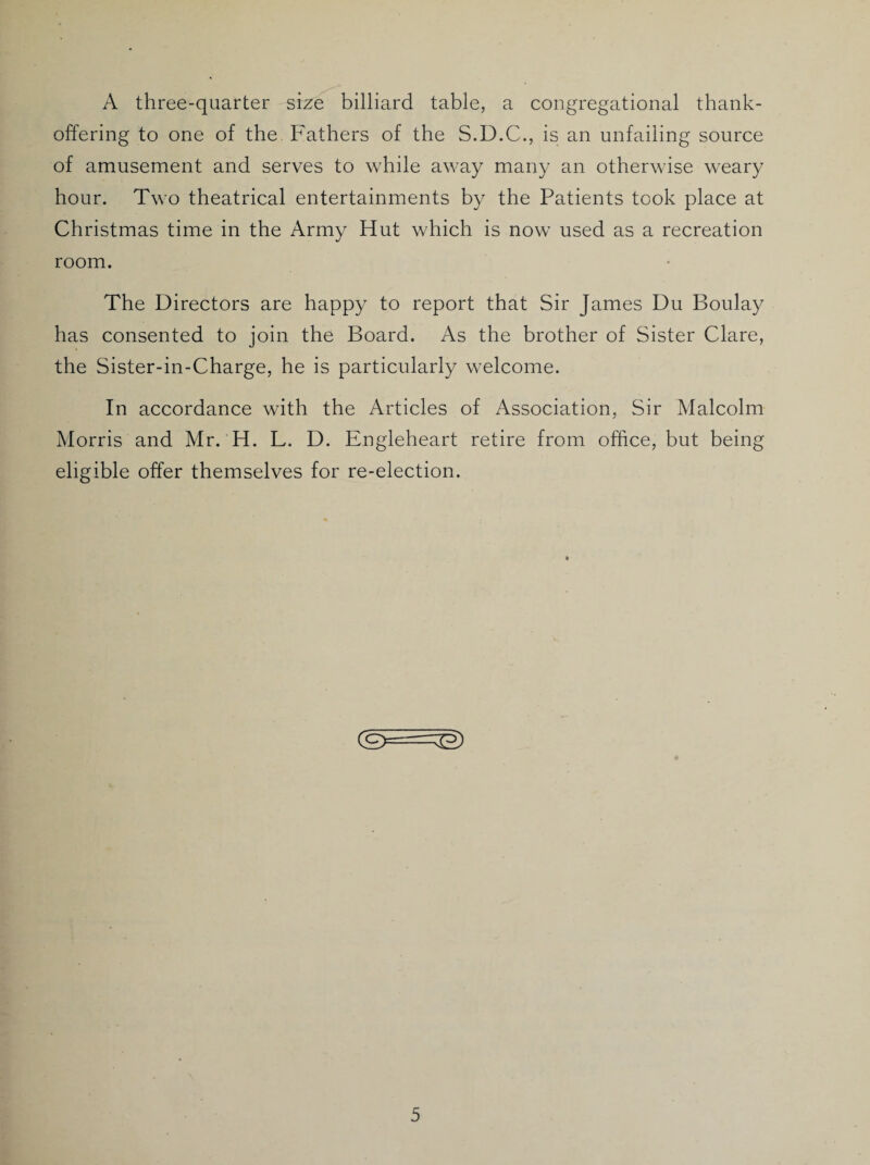 A three-quarter size billiard table, a congregational thank- offering to one of the. Fathers of the S.D.C., is an unfailing source of amusement and serves to while away many an otherwise weary hour. Two theatrical entertainments by the Patients took place at Christmas time in the Army Hut which is now used as a recreation room. The Directors are happy to report that Sir James Du Boulay has consented to join the Board. As the brother of Sister Clare, the Sister-in-Charge, he is particularly welcome. In accordance with the Articles of Association, Sir Malcolm Morris and Mr. H. L. D. Engleheart retire from office, but being eligible offer themselves for re-election. (£>==&