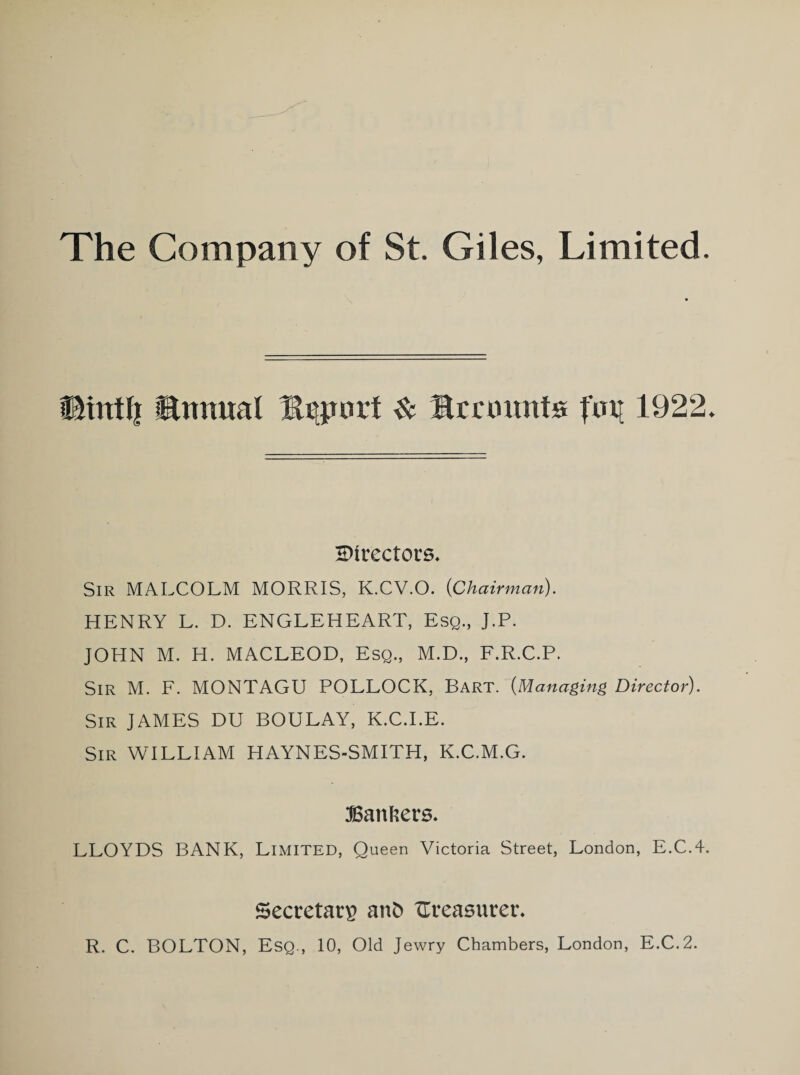 fhrttfi Umtual Export & Recounts pip 1922. directors. Sir MALCOLM MORRIS, K.CV.O. {Chairman). HENRY L. D. ENGLEHEART, Esq., J.P. JOHN M. H. MACLEOD, Esq., M.D., F.R.C.P. Sir M. F. MONTAGU POLLOCK, Bart. {Managing Director). Sir JAMES DU BOULAY, K.C.I.E. Sir WILLIAM HAYNES-SMITH, K.C.M.G. Bankers. LLOYDS BANK, Limited, Queen Victoria Street, London, E.C.4. Secretary anfc treasurer. R. C. BOLTON, Esq., 10, Old Jewry Chambers, London, E.C.2.